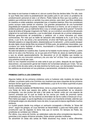 Introducción-8
las cosas no son buenas ni males en sí, sino en cuanto Dios las declara tales. Por ello, todo
lo que Pablo dice sobre la predestinación del pueblo judío lo ven como un problema de
predestinación personal al cielo o al infierno. Pablo habla de Dios que nos justifica -una
palabra que entonces tenía un sentido muy poco preciso- para decir que Dios restablece
en nosotros un orden autentico; comprenden que, si nosotros creemos, Dios nos considerará
justos aunque nada cambie en nosotros. Las grandes perspectivas de una humanidad
angustiada por el pecado y la gracia, incapaz de liberarse a sí mismo, se van a reducir a un
problema personal: ¿soy yo realmente libre o soy un simple juguete de la gracia? Tomando
al pie de la letra el lenguaje imaginario de Pablo, se va a construir una doctrina del pecado
original en la cual todos expiamos, y por la eternidad, el pecado de un primer antepasado.
Muchas generaciones de protestantes y católicos van a verse marcados por estas
controversias. Por más que se hable de salvación sólo mediante la fe, o por la fe y las
obras, o por la fe, las obras y los sacramentos, el amor del Padre que salva y de Cristo
Salvador pasará a un segundo plano, obsesionados por la salvación: ¿cómo puedo escapar
de este rígido círculo donde Dios me encierra? El Dios justo, de sentencias inexorables, que
condena con tanta facilidad al infierno, traumatizará a Occidente y desencadenará la
rebelión del ateísmo militante.
No está mal saberlo en nuestros días. Cuando se ha tratado mucho tiempo a Pablo, y sobre
todo en la cata a los Romanos, se ve que para él el Padre de Jesús es realmente padre,
y que es amado apasionadamente. Se descubren en él mil detalles que revelan su
experiencia de una comunión continua y de una vida "en" el Dios Trino, una experiencia
muy próxima a la de san Juan.
Esto no nos impedirá encontrar en esta carta lo que ya Lutero, después de san Agustín,
descubriera: una exposición genial del misterio de humanidad salvada por Cristo. Tal vez
un cierto olvido de esta carta y de esta doctrina ha hecho que, con demasiada frecuencia,
los católicos se encerraran en sus prácticas y sacramentos, olvidando la misión.
PRIMERA CARTA A LOS CORINTIOS
Algunos hablan de los primeros cristianos como si hubieran sido modelos de todas las
virtudes. La primera carta a los Corintios nos mostrará que esos creyentes de los primeros
tiempos tenían igual que nosotros sus debilidades y que la fe no había suprimido el peso
de las realidades humanas.
Corinto, entre las ciudades del Mediterráneo, tenía su propia fisionomía. Ciudad situada en
una franja de tierra que separa dos golfos, se había aprovechado de su situación
privilegiada. Los dos puntos del este y del oeste se habían unido por una especie de
camino enlosado por el cual se tiraba de los navíos por medio de enormes carros
arrastrados por bueyes. Así los marinos se ahorraban de dar la vuelta a Grecia por el sur.
Pero había que pagar, lo que le significaba a la ciudad una importante entrada; además que
el transporte exigía una abundante mano de obra, lo que para la época significaba muchos
esclavos.
La ciudad poseía desde muy antiguo un santuario consagrado a Afrodita, la "diosa del
amor", según los griegos, en cuyo derredor se desarrollaba -y para eso había plata- una
prostitución que de sagrada no tenía más que el nombre. En tiempos de Pablo, las
prostitutas se contaban por millares.
Por último, muy cerca de Corinto, se celebraban cada dos años competencias deportivas,
parecidas a los juegos olímpicos actuales. Estas atraían grandes multitudes.
Se advertirán en estas dos cartas de Pablo alusiones muy claras a estos diferentes
 
