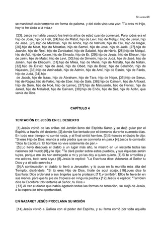 S.Lucas-98
se manifestó exteriormente en forma de paloma, y del cielo vino una voz: *Tú eres mi Hijo,
hoy te he dado a la vida.+
[23]. Jesús ya había pasado los treinta años de edad cuando comenzó. Para todos era el
hijo de José, hijo de Helí, [24].hijo de Matat, hijo de Leví, hijo de Melquí, hijo de Janaí, hijo
de José, [25].hijo de Matatías, hijo de Amós, hijo de Nahúm, hijo de Eslí, hijo de Nagai,
[26].hijo de Maat, hijo de Matatías, hijo de Semeí, hijo de José, hijo de Judá, [27].hijo de
Joanán, hijo de Resí, hijo de Zorobabel, hijo de Salatiel, hijo de Nerib, [28].hijo de Melquí,
hijo de Adí, hijo de Koram, hijo de Elmada, hijo de Er, [29].hijo de Jesús, hijo de Eliecer, hijo
de Jarim, hijo de Matat, hijo de Leví, [30].hijo de Simeón, hijo de Judá, hijo de José, hijo de
Jonán, hijo de Eliaquim, [31].hijo de Milea, hijo de Mená, hijo de Matatá, hijo de Natán,
[32].hijo de David, hijo de Jesé, hijo de Obed, hijo de Booz, hijo de Salomón, hijo de
Najasón, [33].hijo de Aminadab, hijo de Admín, hijo de Arní, hijo de Esrón, hijo de Farés,
hijo de Judá, [34].hijo
de Jacob, hijo de Isaac, hijo de Abraham, hijo de Tara, hijo de Najor, [35].hijo de Seruc,
hijo de Ragau, hijo de Falec, hijo de Eber, hijo de Sala, [36].hijo de Cainam, hijo de Arfaxad,
hijo de Sem, hijo de Noé, hijo de Lamec, [37].hijo de Matusalén, hijo de Henoc, hijo de
Jared, hijo de Malaleel, hijo de Cainam, [38].hijo de Enós, hijo de Set, hijo de Adán, que
venía de Dios.
CAPÍTULO 4
TENTACIÓN DE JESÚS EN EL DESIERTO
[1].Jesús volvió de las orillas del Jordán lleno del Espíritu Santo y se dejó guiar por el
Espíritu a través del desierto, [2].donde fue tentado por el demonio durante cuarenta días.
En todo ese tiempo no comió nada, y al final sintió hambre. [3].Entonces el diablo le dijo:
*Si eres Hijo de Dios, manda a esta piedra que se convierta en pan.+ [4].Jesús le contestó:
*Dice la Escritura: El hombre no vive solamente de pan.+
[5].Lo llevó después el diablo a un lugar más alto, le mostró en un instante todas las
naciones del mundo [6].y le dijo: *Te daré poder sobre estos pueblos, y sus riquezas serán
tuyas, porque me las han entregado a mí y yo las doy a quien quiero. [7].Si te arrodillas y
me adoras, todo será tuyo.+ [8].Jesús le replicó: *La Escritura dice: Adorarás al Señor tu
Dios y a él sólo servirás.+
[9].A continuación el diablo lo llevó a Jerusalén, y lo puso en la muralla más alta del
Templo, diciéndole: *Si tú eres Hijo de Dios, tírate de aquí abajo, [10].pues dice la
Escritura: Dios ordenará a sus ángeles que te protejan; [11].y también: Ellos te llevarán en
sus manos, para que tu pie no tropiece en ninguna piedra.+ [12].Jesús le replicó: *También
dice la Escritura: No tentarás al Señor, tu Dios.+
[13].Al ver el diablo que había agotado todas las formas de tentación, se alejó de Jesús,
a la espera de otra oportunidad.
EN NAZARET JESÚS PROCLAMA SU MISIÓN
[14].Jesús volvió a Galilea con el poder del Espíritu, y su fama corrió por toda aquella
 