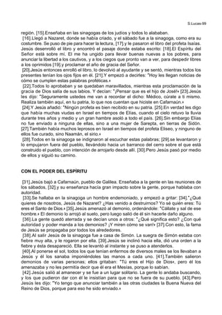 S.Lucas-99
región. [15].Enseñaba en las sinagogas de los judíos y todos lo alababan.
[16].Llegó a Nazaret, donde se había criado, y el sábado fue a la sinagoga, como era su
costumbre. Se puso de pie para hacer la lectura, [17].y le pasaron el libro del profeta Isaías.
Jesús desenrolló el libro y encontró el pasaje donde estaba escrito: [18].El Espíritu del
Señor está sobre mí. El me ha ungido para llevar buenas nuevas a los pobres, para
anunciar la libertad a los cautivos, y a los ciegos que pronto van a ver, para despedir libres
a los oprimidos [19].y proclamar el año de gracia del Señor.
[20].Jesús entonces enrolló el libro, lo devolvió al ayudante y se sentó, mientras todos los
presentes tenían los ojos fijos en él. [21].Y empezó a decirles: *Hoy les llegan noticias de
cómo se cumplen estas palabras proféticas.+
[22].Todos lo aprobaban y se quedaban maravillados, mientras esta proclamación de la
gracia de Dios salía de sus labios. Y decían: *¡Pensar que es el hijo de José!+ [23].Jesús
les dijo: *Seguramente ustedes me van a recordar el dicho: Médico, cúrate a ti mismo.
Realiza también aquí, en tu patria, lo que nos cuentan que hiciste en Cafarnaún.+
[24].Y Jesús añadió: *Ningún profeta es bien recibido en su patria. [25].En verdad les digo
que había muchas viudas en Israel en tiempos de Elías, cuando el cielo retuvo la lluvia
durante tres años y medio y un gran hambre asoló a todo el país. [26].Sin embargo Elías
no fue enviado a ninguna de ellas, sino a una mujer de Sarepta, en tierras de Sidón.
[27].También había muchos leprosos en Israel en tiempos del profeta Eliseo, y ninguno de
ellos fue curado, sino Naamán, el sirio.+
[28].Todos en la sinagoga se indignaron al escuchar estas palabras; [29].se levantaron y
lo empujaron fuera del pueblo, llevándolo hacia un barranco del cerro sobre el que está
construido el pueblo, con intención de arrojarlo desde allí. [30].Pero Jesús pasó por medio
de ellos y siguió su camino.
CON EL PODER DEL ESPÍRITU
[31].Jesús bajó a Cafarnaún, pueblo de Galilea. Enseñaba a la gente en las reuniones de
los sábados, [32].y su enseñanza hacía gran impacto sobre la gente, porque hablaba con
autoridad.
[33].Se hallaba en la sinagoga un hombre endemoniado, y empezó a gritar: [34].*¿Qué
quieres de nosotros, Jesús de Nazaret? ¿Has venido a destruirnos? Yo sé quién eres: Tú
eres el Santo de Dios.+ [35].Jesús amenazó al demonio, ordenándole: *Cállate y sal de ese
hombre.+ El demonio lo arrojó al suelo, pero luego salió de él sin hacerle daño alguno.
[36].La gente quedó aterrada y se decían unos a otros: *¿Qué significa esto? ¿Con qué
autoridad y poder manda a los demonios? ¡Y miren cómo se van!+ [37].Con esto, la fama
de Jesús se propagaba por todos los alrededores.
[38].Al salir Jesús de la sinagoga fue a casa de Simón. La suegra de Simón estaba con
fiebre muy alta, y le rogaron por ella. [39].Jesús se inclinó hacia ella, dió una orden a la
fiebre y ésta desapareció. Ella se levantó al instante y se puso a atenderlos.
[40].Al ponerse el sol, todos los que tenían enfermos de diversos males se los llevaban a
Jesús y él los sanaba imponiéndoles las manos a cada uno. [41].También salieron
demonios de varias personas; ellos gritaban: *Tú eres el Hijo de Dios+, pero él los
amenazaba y no les permitía decir que él era el Mesías, porque lo sabían.
[42].Jesús salió al amanecer y se fue a un lugar solitario. La gente lo andaba buscando,
y los que pudieron dar con él le insistían para que no se fuera de su pueblo. [43].Pero
Jesús les dijo: *Yo tengo que anunciar también a las otras ciudades la Buena Nueva del
Reino de Dios, porque para eso he sido enviado.+
 