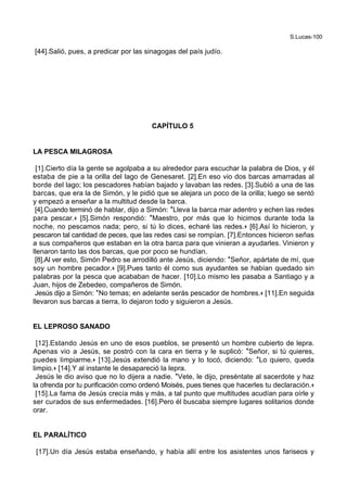 S.Lucas-100
[44].Salió, pues, a predicar por las sinagogas del país judío.
CAPÍTULO 5
LA PESCA MILAGROSA
[1].Cierto día la gente se agolpaba a su alrededor para escuchar la palabra de Dios, y él
estaba de pie a la orilla del lago de Genesaret. [2].En eso vio dos barcas amarradas al
borde del lago; los pescadores habían bajado y lavaban las redes. [3].Subió a una de las
barcas, que era la de Simón, y le pidió que se alejara un poco de la orilla; luego se sentó
y empezó a enseñar a la multitud desde la barca.
[4].Cuando terminó de hablar, dijo a Simón: *Lleva la barca mar adentro y echen las redes
para pescar.+ [5].Simón respondió: *Maestro, por más que lo hicimos durante toda la
noche, no pescamos nada; pero, si tú lo dices, echaré las redes.+ [6].Así lo hicieron, y
pescaron tal cantidad de peces, que las redes casi se rompían. [7].Entonces hicieron señas
a sus compañeros que estaban en la otra barca para que vinieran a ayudarles. Vinieron y
llenaron tanto las dos barcas, que por poco se hundían.
[8].Al ver esto, Simón Pedro se arrodilló ante Jesús, diciendo: *Señor, apártate de mí, que
soy un hombre pecador.+ [9].Pues tanto él como sus ayudantes se habían quedado sin
palabras por la pesca que acababan de hacer. [10].Lo mismo les pasaba a Santiago y a
Juan, hijos de Zebedeo, compañeros de Simón.
Jesús dijo a Simón: *No temas; en adelante serás pescador de hombres.+ [11].En seguida
llevaron sus barcas a tierra, lo dejaron todo y siguieron a Jesús.
EL LEPROSO SANADO
[12].Estando Jesús en uno de esos pueblos, se presentó un hombre cubierto de lepra.
Apenas vio a Jesús, se postró con la cara en tierra y le suplicó: *Señor, si tú quieres,
puedes limpiarme.+ [13].Jesús extendió la mano y lo tocó, diciendo: *Lo quiero, queda
limpio.+ [14].Y al instante le desapareció la lepra.
Jesús le dio aviso que no lo dijera a nadie. *Vete, le dijo, preséntate al sacerdote y haz
la ofrenda por tu purificación como ordenó Moisés, pues tienes que hacerles tu declaración.+
[15].La fama de Jesús crecía más y más, a tal punto que multitudes acudían para oírle y
ser curados de sus enfermedades. [16].Pero él buscaba siempre lugares solitarios donde
orar.
EL PARALÍTICO
[17].Un día Jesús estaba enseñando, y había allí entre los asistentes unos fariseos y
 