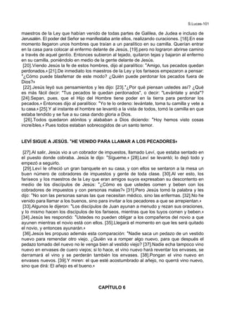 S.Lucas-101
maestros de la Ley que habían venido de todas partes de Galilea, de Judea e incluso de
Jerusalén. El poder del Señor se manifestaba ante ellos, realizando curaciones. [18].En ese
momento llegaron unos hombres que traían a un paralítico en su camilla. Querían entrar
en la casa para colocar al enfermo delante de Jesús, [19].pero no lograron abrirse camino
a través de aquel gentío. Entonces subieron al tejado, quitaron tejas y bajaron al enfermo
en su camilla, poniéndolo en medio de la gente delante de Jesús.
[20].Viendo Jesús la fe de estos hombres, dijo al paralítico: *Amigo, tus pecados quedan
perdonados.+ [21].De inmediato los maestros de la Ley y los fariseos empezaron a pensar:
*¿Cómo puede blasfemar de este modo? ¿Quién puede perdonar los pecados fuera de
Dios?+
[22].Jesús leyó sus pensamientos y les dijo: [23].*¿Por qué piensan ustedes así? ¿Qué
es más fácil decir: "Tus pecados te quedan perdonados", o decir: "Levántate y anda"?
[24].Sepan, pues, que el Hijo del Hombre tiene poder en la tierra para perdonar los
pecados.+ Entonces dijo al paralítico: *Yo te lo ordeno: levántate, toma tu camilla y vete a
tu casa.+ [25].Y al instante el hombre se levantó a la vista de todos, tomó la camilla en que
estaba tendido y se fue a su casa dando gloria a Dios.
[26].Todos quedaron atónitos y alababan a Dios diciendo: *Hoy hemos visto cosas
increíbles.+ Pues todos estaban sobrecogidos de un santo temor.
LEVÍ SIGUE A JESÚS. **HE VENIDO PARA LLAMAR A LOS PECADORES++
[27].Al salir, Jesús vio a un cobrador de impuestos, llamado Leví, que estaba sentado en
el puesto donde cobraba. Jesús le dijo: *Sígueme.+ [28].Leví se levantó; lo dejó todo y
empezó a seguirlo.
[29].Leví le ofreció un gran banquete en su casa, y con ellos se sentaron a la mesa un
buen número de cobradores de impuestos y gente de toda clase. [30].Al ver esto, los
fariseos y los maestros de la Ley que eran amigos suyos expresaban su descontento en
medio de los discípulos de Jesús: *¿Cómo es que ustedes comen y beben con los
cobradores de impuestos y con personas malas?+ [31].Pero Jesús tomó la palabra y les
dijo: *No son las personas sanas las que necesitan médico, sino las enfermas. [32].No he
venido para llamar a los buenos, sino para invitar a los pecadores a que se arrepientan.+
[33].Algunos le dijeron: *Los discípulos de Juan ayunan a menudo y rezan sus oraciones,
y lo mismo hacen los discípulos de los fariseos, mientras que los tuyos comen y beben.+
[34].Jesús les respondió: *Ustedes no pueden obligar a los compañeros del novio a que
ayunen mientras el novio está con ellos. [35].Llegará el momento en que les será quitado
el novio, y entonces ayunarán.+
[36].Jesús les propuso además esta comparación: *Nadie saca un pedazo de un vestido
nuevo para remendar otro viejo. ¿Quién va a romper algo nuevo, para que después el
pedazo tomado del nuevo no le venga bien al vestido viejo? [37].Nadie echa tampoco vino
nuevo en envases de cuero viejos; si lo hace, el vino nuevo hará reventar los envases, se
derramará el vino y se perderán también los envases. [38].Pongan el vino nuevo en
envases nuevos. [39].Y miren: el que esté acostumbrado al añejo, no querrá vino nuevo,
sino que dirá: El añejo es el bueno.+
CAPÍTULO 6
 