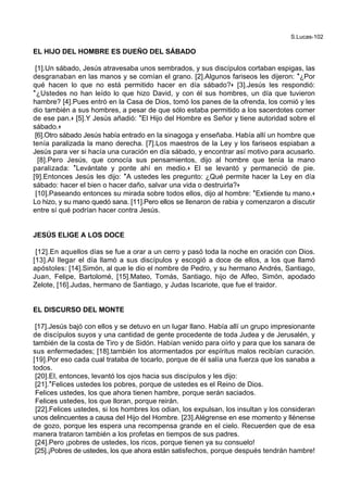S.Lucas-102
EL HIJO DEL HOMBRE ES DUEÑO DEL SÁBADO
[1].Un sábado, Jesús atravesaba unos sembrados, y sus discípulos cortaban espigas, las
desgranaban en las manos y se comían el grano. [2].Algunos fariseos les dijeron: *¿Por
qué hacen lo que no está permitido hacer en día sábado?+ [3].Jesús les respondió:
*¿Ustedes no han leído lo que hizo David, y con él sus hombres, un día que tuvieron
hambre? [4].Pues entró en la Casa de Dios, tomó los panes de la ofrenda, los comió y les
dio también a sus hombres, a pesar de que sólo estaba permitido a los sacerdotes comer
de ese pan.+ [5].Y Jesús añadió: *El Hijo del Hombre es Señor y tiene autoridad sobre el
sábado.+
[6].Otro sábado Jesús había entrado en la sinagoga y enseñaba. Había allí un hombre que
tenía paralizada la mano derecha. [7].Los maestros de la Ley y los fariseos espiaban a
Jesús para ver si hacía una curación en día sábado, y encontrar así motivo para acusarlo.
[8].Pero Jesús, que conocía sus pensamientos, dijo al hombre que tenía la mano
paralizada: *Levántate y ponte ahí en medio.+ El se levantó y permaneció de pie.
[9].Entonces Jesús les dijo: *A ustedes les pregunto: ¿Qué permite hacer la Ley en día
sábado: hacer el bien o hacer daño, salvar una vida o destruirla?+
[10].Paseando entonces su mirada sobre todos ellos, dijo al hombre: *Extiende tu mano.+
Lo hizo, y su mano quedó sana. [11].Pero ellos se llenaron de rabia y comenzaron a discutir
entre sí qué podrían hacer contra Jesús.
JESÚS ELIGE A LOS DOCE
[12].En aquellos días se fue a orar a un cerro y pasó toda la noche en oración con Dios.
[13].Al llegar el día llamó a sus discípulos y escogió a doce de ellos, a los que llamó
apóstoles: [14].Simón, al que le dio el nombre de Pedro, y su hermano Andrés, Santiago,
Juan, Felipe, Bartolomé, [15].Mateo, Tomás, Santiago, hijo de Alfeo, Simón, apodado
Zelote, [16].Judas, hermano de Santiago, y Judas Iscariote, que fue el traidor.
EL DISCURSO DEL MONTE
[17].Jesús bajó con ellos y se detuvo en un lugar llano. Había allí un grupo impresionante
de discípulos suyos y una cantidad de gente procedente de toda Judea y de Jerusalén, y
también de la costa de Tiro y de Sidón. Habían venido para oírlo y para que los sanara de
sus enfermedades; [18].también los atormentados por espíritus malos recibían curación.
[19].Por eso cada cual trataba de tocarlo, porque de él salía una fuerza que los sanaba a
todos.
[20].El, entonces, levantó los ojos hacia sus discípulos y les dijo:
[21].*Felices ustedes los pobres, porque de ustedes es el Reino de Dios.
Felices ustedes, los que ahora tienen hambre, porque serán saciados.
Felices ustedes, los que lloran, porque reirán.
[22].Felices ustedes, si los hombres los odian, los expulsan, los insultan y los consideran
unos delincuentes a causa del Hijo del Hombre. [23].Alégrense en ese momento y llénense
de gozo, porque les espera una recompensa grande en el cielo. Recuerden que de esa
manera trataron también a los profetas en tiempos de sus padres.
[24].Pero ¡pobres de ustedes, los ricos, porque tienen ya su consuelo!
[25].¡Pobres de ustedes, los que ahora están satisfechos, porque después tendrán hambre!
 
