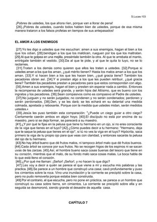 S.Lucas-103
¡Pobres de ustedes, los que ahora ríen, porque van a llorar de pena!
[26].¡Pobres de ustedes, cuando todos hablen bien de ustedes, porque de esa misma
manera trataron a los falsos profetas en tiempos de sus antepasados!
EL AMOR A LOS ENEMIGOS
[27].Yo les digo a ustedes que me escuchan: amen a sus enemigos, hagan el bien a los
que los odian, [28].bendigan a los que los maldicen, rueguen por los que los maltratan.
[29].Al que te golpea en una mejilla, preséntale también la otra. Al que te arrebata el manto,
entrégale también el vestido. [30].Da al que te pide, y al que te quita lo tuyo, no se lo
reclames.
[31].Traten a los demás como quieren que ellos les traten a ustedes. [32].Porque si
ustedes aman a los que los aman, ¿qué mérito tienen? Hasta los malos aman a los que los
aman. [33].Y si hacen bien a los que les hacen bien, ¿qué gracia tiene? También los
pecadores obran así. [34].Y si prestan algo a los que les pueden retribuir, ¿qué gracia
tiene? También los pecadores prestan a pecadores para que estos correspondan con algo.
[35].Amen a sus enemigos, hagan el bien y presten sin esperar nada a cambio. Entonces
la recompensa de ustedes será grande, y serán hijos del Altísimo, que es bueno con los
ingratos y los pecadores. [36].Sean compasivos como es compasivo el Padre de ustedes.
[37].No juzguen y no serán juzgados; no condenen y no serán condenados; perdonen y
serán perdonados. [38].Den, y se les dará; se les echará en su delantal una medida
colmada, apretada y rebosante. Porque con la medida que ustedes midan, serán medidos
ustedes.+
[39].Jesús les puso también esta comparación: *¿Puede un ciego guiar a otro ciego?
Ciertamente caerán ambos en algún hoyo. [40].El discípulo no está por encima de su
maestro, pero si se deja formar, se parecerá a su maestro.
[41].¿Y por qué te fijas en la pelusa que tiene tu hermano en un ojo, si no eres consciente
de la viga que tienes en el tuyo? [42].¿Cómo puedes decir a tu hermano: ''Hermano, deja
que te saque la pelusa que tienes en el ojo'', si tú no ves la viga en el tuyo? Hipócrita, saca
primero la viga de tu propio ojo para que veas con claridad, y entonces sacarás la pelusa
del ojo de tu hermano.
[43].No hay árbol bueno que dé frutos malos, ni tampoco árbol malo que dé frutos buenos.
[44].Cada árbol se conoce por sus frutos. No se recogen higos de los espinos ni se sacan
uvas de las zarzas. [45].Así, el hombre bueno saca cosas buenas del tesoro que tiene en
su corazón, mientras que el malo, de su fondo malo saca cosas malas. La boca habla de
lo que está lleno el corazón.
[46].¿Por qué me llaman: ¡Señor! ¡Señor!, y no hacen lo que digo?
[47].Les voy a decir a quién se parece el que viene a mí y escucha mis palabras y las
practica. [48].Se parece a un hombre que construyó una casa; cavó profundamente y puso
los cimientos sobre la roca. Vino una inundación y la corriente se precipitó sobre la casa,
pero no pudo removerla porque estaba bien construida.
[49].Por el contrario, el que escucha, pero no pone en práctica, se parece a un hombre que
construyó su casa sobre tierra, sin cimientos. La corriente se precipitó sobre ella y en
seguida se desmoronó, siendo grande el desastre de aquella casa.
CAPÍTULO 7
 