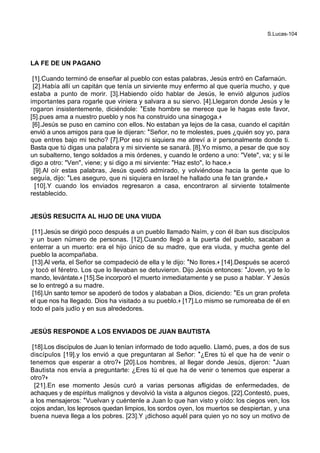S.Lucas-104
LA FE DE UN PAGANO
[1].Cuando terminó de enseñar al pueblo con estas palabras, Jesús entró en Cafarnaún.
[2].Había allí un capitán que tenía un sirviente muy enfermo al que quería mucho, y que
estaba a punto de morir. [3].Habiendo oído hablar de Jesús, le envió algunos judíos
importantes para rogarle que viniera y salvara a su siervo. [4].Llegaron donde Jesús y le
rogaron insistentemente, diciéndole: *Este hombre se merece que le hagas este favor,
[5].pues ama a nuestro pueblo y nos ha construido una sinagoga.+
[6].Jesús se puso en camino con ellos. No estaban ya lejos de la casa, cuando el capitán
envió a unos amigos para que le dijeran: *Señor, no te molestes, pues ¿quién soy yo, para
que entres bajo mi techo? [7].Por eso ni siquiera me atreví a ir personalmente donde ti.
Basta que tú digas una palabra y mi sirviente se sanará. [8].Yo mismo, a pesar de que soy
un subalterno, tengo soldados a mis órdenes, y cuando le ordeno a uno: "Vete", va; y si le
digo a otro: "Ven", viene; y si digo a mi sirviente: "Haz esto", lo hace.+
[9].Al oír estas palabras, Jesús quedó admirado, y volviéndose hacia la gente que lo
seguía, dijo: *Les aseguro, que ni siquiera en Israel he hallado una fe tan grande.+
[10].Y cuando los enviados regresaron a casa, encontraron al sirviente totalmente
restablecido.
JESÚS RESUCITA AL HIJO DE UNA VIUDA
[11].Jesús se dirigió poco después a un pueblo llamado Naím, y con él iban sus discípulos
y un buen número de personas. [12].Cuando llegó a la puerta del pueblo, sacaban a
enterrar a un muerto: era el hijo único de su madre, que era viuda, y mucha gente del
pueblo la acompañaba.
[13].Al verla, el Señor se compadeció de ella y le dijo: *No llores.+ [14].Después se acercó
y tocó el féretro. Los que lo llevaban se detuvieron. Dijo Jesús entonces: *Joven, yo te lo
mando, levántate.+ [15].Se incorporó el muerto inmediatamente y se puso a hablar. Y Jesús
se lo entregó a su madre.
[16].Un santo temor se apoderó de todos y alababan a Dios, diciendo: *Es un gran profeta
el que nos ha llegado. Dios ha visitado a su pueblo.+ [17].Lo mismo se rumoreaba de él en
todo el país judío y en sus alrededores.
JESÚS RESPONDE A LOS ENVIADOS DE JUAN BAUTISTA
[18].Los discípulos de Juan lo tenían informado de todo aquello. Llamó, pues, a dos de sus
discípulos [19].y los envió a que preguntaran al Señor: *¿Eres tú el que ha de venir o
tenemos que esperar a otro?+ [20].Los hombres, al llegar donde Jesús, dijeron: *Juan
Bautista nos envía a preguntarte: ¿Eres tú el que ha de venir o tenemos que esperar a
otro?+
[21].En ese momento Jesús curó a varias personas afligidas de enfermedades, de
achaques y de espíritus malignos y devolvió la vista a algunos ciegos. [22].Contestó, pues,
a los mensajeros: *Vuelvan y cuéntenle a Juan lo que han visto y oído: los ciegos ven, los
cojos andan, los leprosos quedan limpios, los sordos oyen, los muertos se despiertan, y una
buena nueva llega a los pobres. [23].Y ¡dichoso aquél para quien yo no soy un motivo de
 