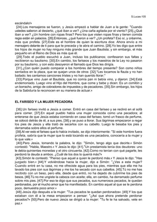 S.Lucas-105
escándalo!+
[24].Los mensajeros se fueron, y Jesús empezó a hablar de Juan a la gente: *Cuando
ustedes salieron al desierto, ¿qué iban a ver? ¿Una caña agitada por el viento? [25].¿Qué
iban a ver? ¿Un hombre con ropas finas? Pero los que visten ropas finas y tienen comida
regia están en palacios. [26].Entonces, ¿qué fueron a ver? ¿Un profeta? Eso sí, y créanme,
más que profeta. [27].Este es el hombre de quien la escritura dice: Ahora envío a mi
mensajero delante de ti para que te preceda y te abra el camino. [28].Yo les digo que entre
los hijos de mujer no hay ninguno más grande que Juan Bautista; y sin embargo, el más
pequeño en el Reino de Dios es más que él.
[29].Todo el pueblo escuchó a Juan, incluso los publicanos; confesaron sus faltas y
recibieron su bautismo. [30].En cambio, los fariseos y los maestros de la Ley no pasaron
por su bautismo, y con esto desoyeron el llamado que Dios les dirigía.
[31].¿Con quién puedo comparar a los hombres del tiempo presente? Son como niños
sentados en la plaza, que se quejan unos de otros: [32].''Les tocamos la flauta y no han
bailado; les cantamos canciones tristes y no han querido llorar.''
[33].Porque vino Juan el Bautista, que no comía pan ni bebía vino, y dijeron: [34].Está
endemoniado. Luego vino el Hijo del Hombre, que come y bebe y dicen: Es un comilón y
un borracho, amigo de cobradores de impuestos y de pecadores. [35].Sin embargo, los hijos
de la Sabiduría la reconocen en su manera de actuar.+
EL FARISEO Y LA MUJER PECADORA
[36].Un fariseo invitó a Jesús a comer. Entró en casa del fariseo y se reclinó en el sofá
para comer. [37].En aquel pueblo había una mujer conocida como una pecadora; al
enterarse de que Jesús estaba comiendo en casa del fariseo, tomó un frasco de perfume,
se colocó detrás de él, a sus pies, [38].y se puso a llorar. Sus lágrimas empezaron a regar
los pies de Jesús y ella trató de secarlos con su cabello. Luego le besaba los pies y
derramaba sobre ellos el perfume.
[39].Al ver esto el fariseo que lo había invitado, se dijo interiormente: *Si este hombre fuera
profeta, sabría que la mujer que lo está tocando es una pecadora, conocería a la mujer y
lo que vale.+
[40].Pero Jesús, tomando la palabra, le dijo: *Simón, tengo algo que decirte.+ Simón
contestó: *Habla, Maestro.+ Y Jesús le dijo: [41].*Un prestamista tenía dos deudores: uno
le debía quinientas monedas y el otro cincuenta. [42].Como no tenían con qué pagarle, les
perdonó la deuda a ambos. ¿Cuál de los dos lo querrá más?+
[43].Simón le contestó: *Pienso que aquel a quien le perdonó más.+ Y Jesús le dijo: *Has
juzgado bien.+ [44].Y volviéndose hacia la mujer, dijo a Simón: *¿Ves a esta mujer?
Cuando entré en tu casa, no me ofreciste agua para los pies, mientras que ella me ha
lavado los pies con sus lágrimas y me los ha secado con sus cabellos. [45].Tú no me has
recibido con un beso, pero ella, desde que entró, no ha dejado de cubrirme los pies de
besos. [46].Tú no me ungiste la cabeza con aceite; ella, en cambio, ha derramado perfume
sobre mis pies. [47].Por eso te digo que sus pecados, sus numerosos pecados, le quedan
perdonados, por el mucho amor que ha manifestado. En cambio aquel al que se le perdona
poco, demuestra poco amor.+
[48].Jesús dijo después a la mujer: *Tus pecados te quedan perdonados+. [49].Y los que
estaban con él a la mesa empezaron a pensar: *¿Así que ahora pretende perdonar
pecados?+ [50].Pero de nuevo Jesús se dirigió a la mujer: *Tu fe te ha salvado, vete en
paz.+
 