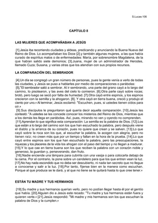 S.Lucas-106
CAPÍTULO 8
LAS MUJERES QUE ACOMPAÑABAN A JESÚS
[1].Jesús iba recorriendo ciudades y aldeas, predicando y anunciando la Buena Nueva del
Reino de Dios. Lo acompañaban los Doce [2].y también algunas mujeres, a las que había
curado de espíritus malos o de enfermedades: María, por sobrenombre Magdalena, de la
que habían salido siete demonios; [3].Juana, mujer de un administrador de Herodes,
llamado Cuza; Susana, y varias otras que los atendían con sus propios recursos.
LA COMPARACIÓN DEL SEMBRADOR
[4].Un día se congregó un gran número de personas, pues la gente venía a verlo de todas
las ciudades, y Jesús se puso a hablarles por medio de comparaciones o parábolas:
[5].*El sembrador salió a sembrar. Al ir sembrando, una parte del grano cayó a lo largo del
camino, lo pisotearon, y las aves del cielo lo comieron. [6].Otra parte cayó sobre rocas;
brotó, pero luego se secó por falta de humedad. [7].Otra cayó entre espinos, y los espinos
crecieron con la semilla y la ahogaron. [8]. Y otra cayó en tierra buena, creció y produjo el
ciento por uno.+ Al terminar, Jesús exclamó: *Escuchen, pues, si ustedes tienen oídos para
oír.+
[9].Sus discípulos le preguntaron qué quería decir aquella comparación. [10].Jesús les
contestó: *A ustedes se les concede conocer los misterios del Reino de Dios, mientras que
a los demás les llega en parábolas. Así, pues, mirando no ven y oyendo no comprenden.
[11].Aprendan lo que significa esta comparación: La semilla es la palabra de Dios. [12].Los
que están a lo largo del camino son los que han escuchado la palabra, pero después viene
el diablo y la arranca de su corazón, pues no quiere que crean y se salven. [13].Lo que
cayó sobre la roca son los que, al escuchar la palabra, la acogen con alegría, pero no
tienen raíz; no creen más que por un tiempo y fallan en la hora de la prueba. [14].Lo que
cayó entre espinos son los que han escuchado la palabra, pero las preocupaciones, la
riquezas y los placeres de la vida los ahogan con el paso del tiempo y no llegan a madurar.
[15].Y lo que cae en tierra buena son los que reciben la palabra con un corazón noble y
generoso, la guardan y, perseverando, dan fruto.
[16].Nadie enciende una lámpara para cubrirla con una vasija o para colocarla debajo de
la cama. Por el contrario, la pone sobre un candelero para que los que entren vean la luz.
[17].No hay nada escondido que no deba ser descubierto, ni nada tan secreto que no llegue
a conocerse y salir a la luz. [18].Por tanto, fíjense bien en la manera como escuchan.
Porque al que produce se le dará, y al que no tiene se le quitará hasta lo que cree tener.+
ESTÁN TU MADRE Y TUS HERMANOS
[19].Su madre y sus hermanos querían verlo, pero no podían llegar hasta él por el gentío
que había. [20].Alguien dio a Jesús este recado: *Tu madre y tus hermanos están fuera y
quieren verte.+ [21].Jesús respondió: *Mi madre y mis hermanos son los que escuchan la
palabra de Dios y la cumplen.+
 