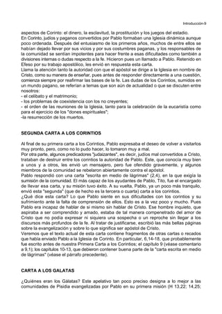 Introducción-9
aspectos de Corinto: el dinero, la esclavitud, la prostitución y los juegos del estadio.
En Corinto, judíos y paganos convertidos por Pablo formaban una Iglesia dinámica aunque
poco ordenada. Después del entusiasmo de los primeros años, muchos de entre ellos se
habían dejado llevar por sus vicios y por sus costumbres paganas, y los responsables de
la comunidad se sentían impotentes para hacer frente a esas dificultades como también a
divisiones internas o dudas respecto a la fe. Hicieron pues un llamado a Pablo. Retenido en
Efeso por su trabajo apostólico, les envió en respuesta esta carta.
Llama la atención tanto la autoridad con que el apóstol se dirige a la Iglesia en nombre de
Cristo, como su manera de enseñar, pues antes de responder directamente a una cuestión,
comienza siempre por reafirmar las bases de la fe. Las dudas de los Corintios, sumidos en
un mundo pagano, se referían a temas que son aún de actualidad o que se discuten entre
nosotros:
- el celibato y el matrimonio;
- los problemas de coexistencia con los no creyentes;
- el orden de las reuniones de la Iglesia, tanto para la celebración de la eucaristía como
para el ejercicio de los "dones espirituales";
-la resurrección de los muertos.
SEGUNDA CARTA A LOS CORINTIOS
Al final de su primera carta a los Corintios, Pablo expresaba el deseo de volver a visitarlos
muy pronto, pero, como no lo pudo hacer, lo tomaron muy a mal.
Por otra parte, algunos predicadores "judaizantes", es decir, judíos mal convertidos a Cristo,
trataban de destruir entre los corintios la autoridad de Pablo. Este, que conocía muy bien
a unos y a otros, les envió un mensajero, pero fue ofendido gravemente, y algunos
miembros de la comunidad se rebelaron abiertamente contra el apóstol.
Pablo respondió con una carta "escrita en medio de lágrimas" (2,4), en la que exigía la
sumisión de la comunidad. El más capaz de los ayudantes de Pablo, Tito, fue el encargado
de llevar esa carta, y su misión tuvo éxito. A su vuelta, Pablo, ya un poco más tranquilo,
envió esta "segunda" (que de hecho es la tercera o cuarta) carta a los corintios.
¿Qué dice esta carta? Lo que Pablo siente en sus dificultades con los corintios y su
sufrimiento ante la falta de comprensión de ellos. Esto es a la vez poco y mucho. Pues
Pablo era incapaz de hablar de si mismo sin hablar de Cristo. Ese hombre inquieto, que
aspiraba a ser comprendido y amado, estaba de tal manera compenetrado del amor de
Cristo que no podía expresar ni siquiera una sospecha o un reproche sin llegar a los
discursos más profundos de la fe. Al tratar de justificarse, escribió las más bellas páginas
sobre la evangelización y sobre lo que significa ser apóstol de Cristo.
Veremos que el texto actual de esta carta contiene fragmentos de otras cartas o recados
que había enviado Pablo a la Iglesia de Corinto. En particular, 6,14-18, que probablemente
fue escrito antes de nuestra Primera Carta a los Corintios; el capítulo 9 (véase comentario
a 9,1); los capítulos 10-13, que debieron contener buena parte de la "carta escrita en medio
de lágrimas" (véase el párrafo precedente).
CARTA A LOS GALATAS
¿Quiénes eran los Gálatas? Este apelativo tan poco preciso designa a lo mejor a las
comunidades de Pisidia evangelizadas por Pablo en su primera misión (H 13,22; 14,25;
 