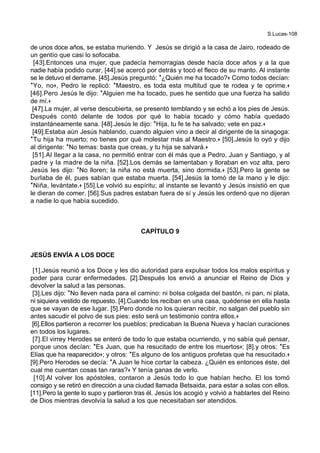 S.Lucas-108
de unos doce años, se estaba muriendo. Y Jesús se dirigió a la casa de Jairo, rodeado de
un gentío que casi lo sofocaba.
[43].Entonces una mujer, que padecía hemorragias desde hacía doce años y a la que
nadie había podido curar, [44].se acercó por detrás y tocó el fleco de su manto. Al instante
se le detuvo el derrame. [45].Jesús preguntó: *¿Quién me ha tocado?+ Como todos decían:
*Yo, no+, Pedro le replicó: *Maestro, es toda esta multitud que te rodea y te oprime.+
[46].Pero Jesús le dijo: *Alguien me ha tocado, pues he sentido que una fuerza ha salido
de mí.+
[47].La mujer, al verse descubierta, se presentó temblando y se echó a los pies de Jesús.
Después contó delante de todos por qué lo había tocado y cómo había quedado
instantáneamente sana. [48].Jesús le dijo: *Hija, tu fe te ha salvado; vete en paz.+
[49].Estaba aún Jesús hablando, cuando alguien vino a decir al dirigente de la sinagoga:
*Tu hija ha muerto; no tienes por qué molestar más al Maestro.+ [50].Jesús lo oyó y dijo
al dirigente: *No temas: basta que creas, y tu hija se salvará.+
[51].Al llegar a la casa, no permitió entrar con él más que a Pedro, Juan y Santiago, y al
padre y la madre de la niña. [52].Los demás se lamentaban y lloraban en voz alta, pero
Jesús les dijo: *No lloren; la niña no está muerta, sino dormida.+ [53].Pero la gente se
burlaba de él, pues sabían que estaba muerta. [54].Jesús la tomó de la mano y le dijo:
*Niña, levántate.+ [55].Le volvió su espíritu; al instante se levantó y Jesús insistió en que
le dieran de comer. [56].Sus padres estaban fuera de sí y Jesús les ordenó que no dijeran
a nadie lo que había sucedido.
CAPÍTULO 9
JESÚS ENVÍA A LOS DOCE
[1].Jesús reunió a los Doce y les dio autoridad para expulsar todos los malos espíritus y
poder para curar enfermedades. [2].Después los envió a anunciar el Reino de Dios y
devolver la salud a las personas.
[3].Les dijo: *No lleven nada para el camino: ni bolsa colgada del bastón, ni pan, ni plata,
ni siquiera vestido de repuesto. [4].Cuando los reciban en una casa, quédense en ella hasta
que se vayan de ese lugar. [5].Pero donde no los quieran recibir, no salgan del pueblo sin
antes sacudir el polvo de sus pies: esto será un testimonio contra ellos.+
[6].Ellos partieron a recorrer los pueblos; predicaban la Buena Nueva y hacían curaciones
en todos los lugares.
[7].El virrey Herodes se enteró de todo lo que estaba ocurriendo, y no sabía qué pensar,
porque unos decían: *Es Juan, que ha resucitado de entre los muertos+; [8].y otros: *Es
Elías que ha reaparecido+; y otros: *Es alguno de los antiguos profetas que ha resucitado.+
[9].Pero Herodes se decía: *A Juan le hice cortar la cabeza. ¿Quién es entonces éste, del
cual me cuentan cosas tan raras?+ Y tenía ganas de verlo.
[10].Al volver los apóstoles, contaron a Jesús todo lo que habían hecho. El los tomó
consigo y se retiró en dirección a una ciudad llamada Betsaida, para estar a solas con ellos.
[11].Pero la gente lo supo y partieron tras él. Jesús los acogió y volvió a hablarles del Reino
de Dios mientras devolvía la salud a los que necesitaban ser atendidos.
 