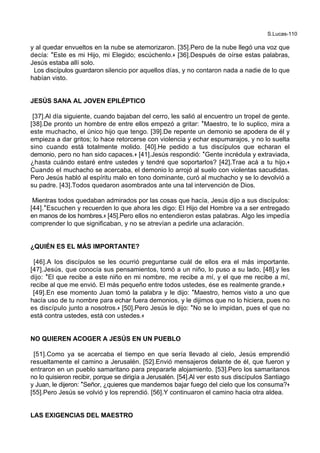S.Lucas-110
y al quedar envueltos en la nube se atemorizaron. [35].Pero de la nube llegó una voz que
decía: *Este es mi Hijo, mi Elegido; escúchenlo.+ [36].Después de oírse estas palabras,
Jesús estaba allí solo.
Los discípulos guardaron silencio por aquellos días, y no contaron nada a nadie de lo que
habían visto.
JESÚS SANA AL JOVEN EPILÉPTICO
[37].Al día siguiente, cuando bajaban del cerro, les salió al encuentro un tropel de gente.
[38].De pronto un hombre de entre ellos empezó a gritar: *Maestro, te lo suplico, mira a
este muchacho, el único hijo que tengo. [39].De repente un demonio se apodera de él y
empieza a dar gritos; lo hace retorcerse con violencia y echar espumarajos, y no lo suelta
sino cuando está totalmente molido. [40].He pedido a tus discípulos que echaran el
demonio, pero no han sido capaces.+ [41].Jesús respondió: *Gente incrédula y extraviada,
¿hasta cuándo estaré entre ustedes y tendré que soportarlos? [42].Trae acá a tu hijo.+
Cuando el muchacho se acercaba, el demonio lo arrojó al suelo con violentas sacudidas.
Pero Jesús habló al espíritu malo en tono dominante, curó al muchacho y se lo devolvió a
su padre. [43].Todos quedaron asombrados ante una tal intervención de Dios.
Mientras todos quedaban admirados por las cosas que hacía, Jesús dijo a sus discípulos:
[44].*Escuchen y recuerden lo que ahora les digo: El Hijo del Hombre va a ser entregado
en manos de los hombres.+ [45].Pero ellos no entendieron estas palabras. Algo les impedía
comprender lo que significaban, y no se atrevían a pedirle una aclaración.
¿QUIÉN ES EL MÁS IMPORTANTE?
[46].A los discípulos se les ocurrió preguntarse cuál de ellos era el más importante.
[47].Jesús, que conocía sus pensamientos, tomó a un niño, lo puso a su lado, [48].y les
dijo: *El que recibe a este niño en mi nombre, me recibe a mí, y el que me recibe a mí,
recibe al que me envió. El más pequeño entre todos ustedes, ése es realmente grande.+
[49].En ese momento Juan tomó la palabra y le dijo: *Maestro, hemos visto a uno que
hacía uso de tu nombre para echar fuera demonios, y le dijimos que no lo hiciera, pues no
es discípulo junto a nosotros.+ [50].Pero Jesús le dijo: *No se lo impidan, pues el que no
está contra ustedes, está con ustedes.+
NO QUIEREN ACOGER A JESÚS EN UN PUEBLO
[51].Como ya se acercaba el tiempo en que sería llevado al cielo, Jesús emprendió
resueltamente el camino a Jerusalén. [52].Envió mensajeros delante de él, que fueron y
entraron en un pueblo samaritano para prepararle alojamiento. [53].Pero los samaritanos
no lo quisieron recibir, porque se dirigía a Jerusalén. [54].Al ver esto sus discípulos Santiago
y Juan, le dijeron: *Señor, ¿quieres que mandemos bajar fuego del cielo que los consuma?+
[55].Pero Jesús se volvió y los reprendió. [56].Y continuaron el camino hacia otra aldea.
LAS EXIGENCIAS DEL MAESTRO
 