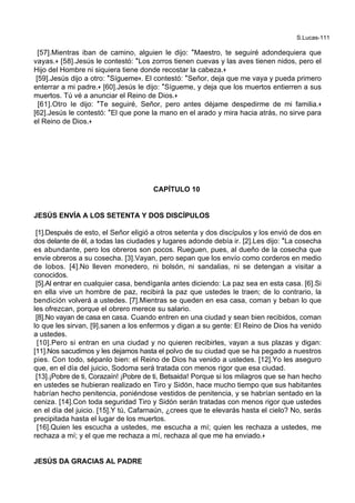 S.Lucas-111
[57].Mientras iban de camino, alguien le dijo: *Maestro, te seguiré adondequiera que
vayas.+ [58].Jesús le contestó: *Los zorros tienen cuevas y las aves tienen nidos, pero el
Hijo del Hombre ni siquiera tiene donde recostar la cabeza.+
[59].Jesús dijo a otro: *Sígueme+. El contestó: *Señor, deja que me vaya y pueda primero
enterrar a mi padre.+ [60].Jesús le dijo: *Sígueme, y deja que los muertos entierren a sus
muertos. Tú vé a anunciar el Reino de Dios.+
[61].Otro le dijo: *Te seguiré, Señor, pero antes déjame despedirme de mi familia.+
[62].Jesús le contestó: *El que pone la mano en el arado y mira hacia atrás, no sirve para
el Reino de Dios.+
CAPÍTULO 10
JESÚS ENVÍA A LOS SETENTA Y DOS DISCÍPULOS
[1].Después de esto, el Señor eligió a otros setenta y dos discípulos y los envió de dos en
dos delante de él, a todas las ciudades y lugares adonde debía ir. [2].Les dijo: *La cosecha
es abundante, pero los obreros son pocos. Rueguen, pues, al dueño de la cosecha que
envíe obreros a su cosecha. [3].Vayan, pero sepan que los envío como corderos en medio
de lobos. [4].No lleven monedero, ni bolsón, ni sandalias, ni se detengan a visitar a
conocidos.
[5].Al entrar en cualquier casa, bendíganla antes diciendo: La paz sea en esta casa. [6].Si
en ella vive un hombre de paz, recibirá la paz que ustedes le traen; de lo contrario, la
bendición volverá a ustedes. [7].Mientras se queden en esa casa, coman y beban lo que
les ofrezcan, porque el obrero merece su salario.
[8].No vayan de casa en casa. Cuando entren en una ciudad y sean bien recibidos, coman
lo que les sirvan, [9].sanen a los enfermos y digan a su gente: El Reino de Dios ha venido
a ustedes.
[10].Pero si entran en una ciudad y no quieren recibirles, vayan a sus plazas y digan:
[11].Nos sacudimos y les dejamos hasta el polvo de su ciudad que se ha pegado a nuestros
pies. Con todo, sépanlo bien: el Reino de Dios ha venido a ustedes. [12].Yo les aseguro
que, en el día del juicio, Sodoma será tratada con menos rigor que esa ciudad.
[13].¡Pobre de ti, Corazaín! ¡Pobre de ti, Betsaida! Porque si los milagros que se han hecho
en ustedes se hubieran realizado en Tiro y Sidón, hace mucho tiempo que sus habitantes
habrían hecho penitencia, poniéndose vestidos de penitencia, y se habrían sentado en la
ceniza. [14].Con toda seguridad Tiro y Sidón serán tratadas con menos rigor que ustedes
en el día del juicio. [15].Y tú, Cafarnaún, ¿crees que te elevarás hasta el cielo? No, serás
precipitada hasta el lugar de los muertos.
[16].Quien les escucha a ustedes, me escucha a mí; quien les rechaza a ustedes, me
rechaza a mí; y el que me rechaza a mí, rechaza al que me ha enviado.+
JESÚS DA GRACIAS AL PADRE
 