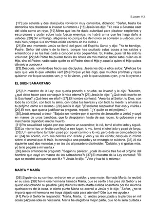 S.Lucas-112
[17].Los setenta y dos discípulos volvieron muy contentos, diciendo: *Señor, hasta los
demonios nos obedecen al invocar tu nombre.+ [18].Jesús les dijo: *Yo veía a Satanás caer
del cielo como un rayo. [19].Miren que les he dado autoridad para pisotear serpientes y
escorpiones y poder sobre toda fuerza enemiga: no habrá arma que les haga daño a
ustedes. [20].Sin embargo, alégrense no porque los demonios se someten a ustedes, sino
más bien porque sus nombres están escritos en los cielos.+
[21].En ese momento Jesús se llenó del gozo del Espíritu Santo y dijo: *Yo te bendigo,
Padre, Señor del cielo y de la tierra, porque has ocultado estas cosas a los sabios y
entendidos y se las has dado a conocer a los pequeñitos. Sí, Padre, pues tal ha sido tu
voluntad. [22].Mi Padre ha puesto todas las cosas en mis manos; nadie sabe quién es el
Hijo, sino el Padre; nadie sabe quién es el Padre sino el Hijo y aquel a quien el Hijo quiera
dárselo a conocer.+
[23].Después, volviéndose hacia sus discípulos, Jesús les dijo a ellos solos: *¡Felices los
ojos que ven lo que ustedes ven! [24].Porque yo les digo, que muchos profetas y reyes
quisieron ver lo que ustedes ven, y no lo vieron, y oír lo que ustedes oyen, y no lo oyeron.+
EL BUEN SAMARITANO
[25].Un maestro de la Ley, que quería ponerlo a prueba, se levantó y le dijo: *Maestro,
¿qué debo hacer para conseguir la vida eterna?+ [26].Jesús le dijo: *¿Qué está escrito en
la Escritura? ¿Qué lees en ella?+ [27].El hombre contestó: *Amarás al Señor, tu Dios, con
todo tu corazón, con toda tu alma, con todas tus fuerzas y con toda tu mente; y amarás a
tu prójimo como a ti mismo.+ [28].Jesús le dijo: *¡Excelente respuesta! Haz eso y vivirás.+
[29].El otro, que quería justificar su pregunta, replicó: *¿Y quién es mi prójimo?+
[30].Jesús empezó a decir: *Bajaba un hombre por el camino de Jerusalén a Jericó y cayó
en manos de unos bandidos, que lo despojaron hasta de sus ropas, lo golpearon y se
marcharon dejándolo medio muerto.
[31].Por casualidad bajaba por ese camino un sacerdote; lo vió, tomó el otro lado y siguió.
[32].Lo mismo hizo un levita que llegó a ese lugar: lo vio, tomó el otro lado y pasó de largo.
[33].Un samaritano también pasó por aquel camino y lo vio; pero éste se compadeció de
él. [34].Se acercó, curó sus heridas con aceite y vino y se las vendó; después lo montó
sobre el animal que él traía, lo condujo a una posada y se encargó de cuidarlo. [35].Al día
siguiente sacó dos monedas y se las dio al posadero diciéndole: *Cuídalo, y si gastas más,
yo te lo pagaré a mi vuelta.+
[36].Jesús entonces le preguntó: *Según tu parecer, ¿cuál de estos tres fue el prójimo del
hombre que cayó en manos de los salteadores?+ [37].El maestro de la Ley contestó: *El
que se mostró compasivo con él.+ Y Jesús le dijo: *Vete y haz tú lo mismo.+
MARTA Y MARÍA
[38].Siguiendo su camino, entraron en un pueblo, y una mujer, llamada Marta, lo recibió
en su casa. [39].Tenía una hermana llamada María, que se sentó a los pies del Señor y se
quedó escuchando su palabra. [40].Mientras tanto Marta estaba absorbida por los muchos
quehaceres de la casa. A cierto punto Marta se acercó a Jesús y le dijo: *Señor, ¿no te
importa que mi hermana me haya dejado sola para atender? Dile que me ayude.+
[41].Pero el Señor le respondió: *Marta, Marta, tú andas preocupada y te pierdes en mil
cosas: [42].una sola es necesaria. María ha elegido la mejor parte, que no le será quitada.+
 