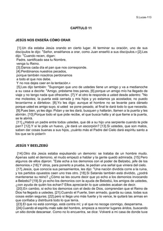 S.Lucas-113
CAPÍTULO 11
JESÚS NOS ENSEÑA CÓMO ORAR
[1].Un día estaba Jesús orando en cierto lugar. Al terminar su oración, uno de sus
discípulos le dijo: *Señor, enséñanos a orar, como Juan enseñó a sus discípulos.+ [2].Les
dijo: *Cuando recen, digan:
Padre, santificado sea tu Nombre,
venga tu Reino.
[3].Danos cada día el pan que nos corresponde.
[4].Perdónanos nuestros pecados,
porque también nosotros perdonamos
a todo el que nos debe.
Y no nos dejes caer en la tentación.+
[5].Les dijo también: *Supongan que uno de ustedes tiene un amigo y va a medianoche
a su casa a decirle: *Amigo, préstame tres panes, [6].porque un amigo mío ha llegado de
viaje y no tengo nada que ofrecerle+. [7].Y el otro le responde a usted desde adentro: *No
me molestes; la puerta está cerrada y mis hijos y yo estamos ya acostados; no puedo
levantarme a dártelos+. [8].Yo les digo: aunque el hombre no se levante para dárselo
porque usted es amigo suyo, si usted se pone pesado, al final le dará todo lo que necesita.
[9].Pues bien, yo les digo: Pidan y se les dará, busquen y hallarán, llamen a la puerta y les
abrirán. [10].Porque todo el que pide recibe, el que busca halla y al que llame a la puerta,
se le abrirá.
[11].¿Habrá un padre entre todos ustedes, que dé a su hijo una serpiente cuando le pide
pan? [12].Y si le pide un huevo, ¿le dará un escorpión? [13].Si ustedes, que son malos,
saben dar cosas buenas a sus hijos, ¡cuánto más el Padre del Cielo dará espíritu santo a
los que se lo pidan!+
JESÚS Y BEELZEBÚ
[14].Otro día Jesús estaba expulsando un demonio: se trataba de un hombre mudo.
Apenas salió el demonio, el mudo empezó a hablar y la gente quedó admirada. [15].Pero
algunos de ellos dijeron: *Este echa a los demonios con el poder de Belzebú, jefe de los
demonios.+ [16].Y otros, para ponerlo a prueba, le pedían una señal que viniera del cielo.
[17].Jesús, que conocía sus pensamientos, les dijo: *Una nación dividida corre a la ruina,
y los partidos opuestos caen uno tras otro. [18].Si Satanás también está dividido, ¿podrá
mantenerse su reino? ¿Cómo se les ocurre decir que yo echo a los demonios invocando
a Belzebú? [19].Si yo echo los demonios con la ayuda de Belzebú, los amigos de ustedes,
¿con ayuda de quién los echan? Ellos apreciarán lo que ustedes acaban de decir.
[20].En cambio, si echo los demonios con el dedo de Dios, comprendan que el Reino de
Dios ha llegado a ustedes. [21].Cuando el Fuerte, bien armado, guarda su casa, todas sus
cosas están seguras; [22].pero si llega uno más fuerte y lo vence, le quitará las armas en
que confiaba y distribuirá todo lo que tenía.
[23].El que no está conmigo, está contra mí; y el que no recoge conmigo, desparrama.
[24].Cuando el espíritu malo sale del hombre, empieza a recorrer lugares áridos, buscando
un sitio donde descansar. Como no lo encuentra, se dice: Volveré a mi casa de donde tuve
 