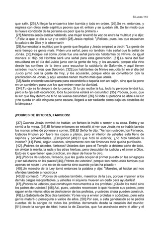 S.Lucas-114
que salir. [25].Al llegar la encuentra bien barrida y todo en orden. [26].Se va, entonces, y
regresa con otros siete espíritus peores que él; entran y se quedan allí. De tal modo que
la nueva condición de la persona es peor que la primera.+
[27].Mientras Jesús estaba hablando, una mujer levantó la voz de entre la multitud y le dijo:
*¡Feliz la que te dio a luz y te crió!+ [28].Jesús replicó: *¡Felices, pues, los que escuchan
la palabra de Dios y la observan!+
[29].Aumentaba la multitud por la gente que llegaba y Jesús empezó a decir: *La gente de
este tiempo es gente mala. Piden una señal, pero no tendrán más señal que la señal de
Jonás. [30].Porque así como Jonás fue una señal para los habitantes de Nínive, de igual
manera el Hijo del Hombre será una señal para esta generación. [31].La reina del Sur
resucitará en el día del Juicio junto con la gente de hoy, y los acusará, porque ella vino
desde los confines de la tierra para escuchar la sabiduría de Salomón, y aquí tienen
ustedes mucho más que Salomón. [32].Los habitantes de Nínive resucitarán en el día del
Juicio junto con la gente de hoy, y los acusarán, porque ellos se convirtieron con la
predicación de Jonás, y aquí ustedes tienen mucho más que Jonás.
[33].Nadie enciende una lámpara para esconderla o taparla con un cajón, sino que la pone
en un candelero para que los que entren vean la claridad.
[34].Tu ojo es la lámpara de tu cuerpo. Si tu ojo recibe la luz, toda tu persona tendrá luz;
pero si tu ojo está oscurecido, toda tu persona estará en oscuridad. [35].Procura, pues, que
la luz que hay dentro de ti no se vuelva oscuridad. [36].Si toda tu persona se abre a la luz
y no queda en ella ninguna parte oscura, llegará a ser radiante como bajo los destellos de
la lámpara.+
¡POBRES DE USTEDES, FARISEOS!
[37].Cuando Jesús terminó de hablar, un fariseo lo invitó a comer a su casa. Entró y se
sentó a la mesa. [38].El fariseo entonces se extrañó al ver que Jesús no se había lavado
las manos antes de ponerse a comer. [39].El Señor le dijo: *Así son ustedes, los Fariseos.
Ustedes limpian por fuera las copas y platos, pero el interior de ustedes está lleno de
rapiñas y perversidades. ¡Estúpidos! [40].El que hizo lo exterior, ¿no hizo también lo
interior? [41].Pero, según ustedes, simplemente con dar limosnas todo queda purificado.
[42].¡Pobres de ustedes, fariseos! Ustedes dan para el Templo la décima parte de todo,
sin olvidar la menta, la ruda y las otras hierbas, pero descuidan la justicia y el amor a Dios.
Esto es lo que tienen que practicar, sin dejar de hacer lo otro.
[43].¡Pobres de ustedes, fariseos, que les gusta ocupar el primer puesto en las sinagogas
y ser saludados en las plazas! [44].¡Pobres de ustedes!, porque son como esas tumbas que
apenas se notan : uno no se da cuenta sino cuando ya las ha pisado.+
[45].Un maestro de la Ley tomó entonces la palabra y dijo: *Maestro, al hablar así nos
ofendes también a nosotros.+
[46].El contestó: *¡Pobres de ustedes también, maestros de la Ley, porque imponen a los
demás cargas insoportables, y ustedes ni siquiera mueven un dedo para ayudarles!
[47].¡Pobres de ustedes, que construyen monumentos a los profetas! ¿Quién los mató sino
los padres de ustedes? [48].Así, pues, ustedes reconocen lo que hicieron sus padres, pero
siguen en lo mismo: ellos se deshicieron de los profetas, y ustedes ahora pueden construir.
[49].La Sabiduría de Dios dice también: Yo les voy a enviar profetas y apóstoles, pero esta
gente matará o perseguirá a varios de ellos. [50].Por eso, a esta generación se le pedirá
cuentas de la sangre de todos los profetas derramada desde la creación del mundo:
[51].desde la sangre de Abel, hasta la de Zacarías, que fue asesinado entre el altar y el
 