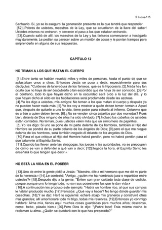 S.Lucas-115
Santuario. Sí, yo se lo aseguro: la generación presente es la que tendrá que responder.
[52].¡Pobres de ustedes, maestros de la Ley, que se adueñaron de la llave del saber!
Ustedes mismos no entraron, y cerraron el paso a los que estaban entrando.
[53].Cuando salió de allí, los maestros de la Ley y los fariseos comenzaron a hostigarlo
muy duramente. Le pedían su parecer sobre un montón de cosas y le ponían trampas para
sorprenderlo en alguna de sus respuestas.
CAPÍTULO 12
NO TEMAN A LOS QUE MATAN EL CUERPO
[1].Entre tanto se habían reunido miles y miles de personas, hasta el punto de que se
aplastaban unos a otros. Entonces Jesús se puso a decir, especialmente para sus
discípulos: *Cuídense de la levadura de los fariseos, que es la hipocresía. [2].Nada hay tan
oculto que no haya de ser descubierto o tan escondido que no haya de ser conocido. [3].Por
el contrario, todo lo que hayan dicho en la oscuridad será oído a la luz del día, y lo
que hayan dicho al oído en las habitaciones será proclamado desde las azoteas.
[4].Yo les digo a ustedes, mis amigos: No teman a los que matan el cuerpo y después ya
no pueden hacer nada más. [5].Yo les voy a mostrar a quién deben temer: teman a Aquel
que, después de quitarle a uno la vida, tiene poder para echarlo al infierno. Créanme que
es a ése a quien deben temer. [6].¿No se venden cinco pajaritos por dos monedas? Pues
bien, delante de Dios ninguno de ellos ha sido olvidado. [7].Incluso los cabellos de ustedes
están contados. No teman, pues ustedes valen más que un sinnúmero de pajarillos.
[8].Yo les digo: Si uno se pone de mi parte delante de los hombres, también el Hijo del
Hombre se pondrá de su parte delante de los ángeles de Dios; [9].pero el que me niegue
delante de los hombres, será también negado él delante de los ángeles de Dios.
[10].Para el que critique al Hijo del Hombre habrá perdón, pero no habrá perdón para el
que calumnie al Espíritu Santo.
[11].Cuando los lleven ante las sinagogas, los jueces y las autoridades, no se preocupen
de cómo se van a defender o qué van a decir; [12].llegada la hora, el Espíritu Santo les
enseñará lo que tengan que decir.+
NO ESTÁ LA VIDA EN EL POSEER
[13].Uno de entre la gente pidió a Jesús: *Maestro, dile a mi hermano que me dé mi parte
de la herencia.+ [14].Le contestó: *Amigo, ¿quién me ha nombrado juez o repartidor entre
ustedes?+ [15].Después dijo a la gente: *Eviten con gran cuidado toda clase de codicia,
porque aunque uno lo tenga todo, no son sus posesiones las que le dan vida.+
[16].A continuación les propuso este ejemplo: *Había un hombre rico, al que sus campos
le habían producido mucho. [17].Pensaba: ¿Qué voy a hacer? No tengo dónde guardar mis
cosechas. [18].Y se dijo: Haré lo siguiente: echaré abajo mis graneros y construiré otros
más grandes; allí amontonaré todo mi trigo, todas mis reservas. [19].Entonces yo conmigo
hablaré: Alma mía, tienes aquí muchas cosas guardadas para muchos años; descansa,
come, bebe, pásalo bien.+ [20].Pero Dios le dijo: "¡Pobre loco! Esta misma noche te
reclaman tu alma. ¿Quién se quedará con lo que has preparado?"
 