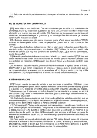 S.Lucas-116
[21].Esto vale para toda persona que amontona para sí misma, en vez de acumular para
Dios.+
NO SE INQUIETEN POR CÓMO VIVIRÁN
[22].Jesús dijo a sus discípulos: *No se atormenten por su vida con cuestiones de
alimentos, ni por su cuerpo con cuestiones de ropa. [23].Miren que la vida es más que el
alimento y el cuerpo más que el vestido. [24].Aprendan de los cuervos: no siembran ni
cosechan, no tienen bodegas ni graneros, y sin embargo Dios los alimenta. ¡Y ustedes
valen mucho más que las aves!
[25].¿Quién de ustedes, por más que se preocupe, puede añadir algo a su estatura? [26].Si
ustedes no tienen poder sobre cosas tan pequeñas, ¿cómo van a preocuparse por las
demás?
[27]. Aprendan de los lirios del campo: no hilan ni tejen, pero yo les digo que ni Salomón,
con todo su lujo, se pudo vestir como uno de ellos. [28].Y si Dios da tan lindo vestido a la
hierba del campo, que hoy está y mañana se echará al fuego, ¿qué no hará por ustedes,
gente de poca fe?
[29].No estén pendientes de lo que comerán o beberán: ¡no se atormenten! [30].Estas son
cosas tras las cuales corren todas las naciones del mundo, pero el Padre de ustedes sabe
que ustedes las necesitan. [31].Busquen más bien el Reino, y se les darán también esas
cosas.
[32].No temas, pequeño rebaño, porque al Padre de ustedes le agradó darles el Reino.
[33].Vendan lo que tienen y repártanlo en limosnas. Háganse junto a Dios bolsas que no
se rompen de viejas y reservas que no se acaban; allí no llega el ladrón, y no hay polilla
que destroce. [34].Porque donde está tu tesoro, allí estará también tu corazón.
ESTÉN PREPARADOS
[35].Tengan puesta la ropa de trabajo y sus lámparas encendidas. [36].Sean como
personas que esperan que su patrón regrese de la boda para abrirle apenas llegue y golpee
a la puerta. [37].Felices los sirvientes a los que el patrón encuentre velando a su llegada.
Yo les aseguro que él mismo se pondrá el delantal, los hará sentar a la mesa y los servirá
uno por uno. [38].Y si es la medianoche, o la madrugada cuando llega y los encuentra así,
¡felices esos sirvientes!
[39].Si el dueño de casa supiera a qué hora vendrá el ladrón, ustedes entienden que se
mantendría despierto y no le dejaría romper el muro. [40].Estén también ustedes preparados,
porque el Hijo del Hombre llegará a la hora que menos esperan.+
[41].Pedro preguntó: *Señor, esta parábola que has contado, ¿es sólo para nosotros o es
para todos?+ [42].El Señor contestó: *Imagínense a un administrador digno de confianza
y capaz. Su señor lo ha puesto al frente de sus sirvientes y es él quien les repartirá a su
debido tiempo la ración de trigo. [43].Afortunado ese servidor si al llegar su señor lo
encuentra cumpliendo su deber. [44].En verdad les digo que le encomendará el cuidado de
todo lo que tiene.
[45].Pero puede ser que el administrador piense: *Mi patrón llegará tarde+. Si entonces
empieza a maltratar a los sirvientes y sirvientas, a comer, a beber y a emborracharse,
[46].llegará su patrón el día en que menos lo espera y a la hora menos pensada, le quitará
su cargo y lo mandará donde aquellos de los que no se puede fiar.
 