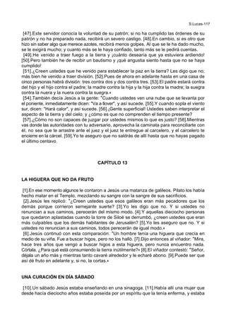 S.Lucas-117
[47].Este servidor conocía la voluntad de su patrón; si no ha cumplido las órdenes de su
patrón y no ha preparado nada, recibirá un severo castigo. [48].En cambio, si es otro que
hizo sin saber algo que merece azotes, recibirá menos golpes. Al que se le ha dado mucho,
se le exigirá mucho; y cuanto más se le haya confiado, tanto más se le pedirá cuentas.
[49].He venido a traer fuego a la tierra y ¡cuánto desearía que ya estuviera ardiendo!
[50].Pero también he de recibir un bautismo y ¡qué angustia siento hasta que no se haya
cumplido!
[51].¿Creen ustedes que he venido para establecer la paz en la tierra? Les digo que no;
más bien he venido a traer división. [52].Pues de ahora en adelante hasta en una casa de
cinco personas habrá división: tres contra dos y dos contra tres. [53].El padre estará contra
del hijo y el hijo contra el padre; la madre contra la hija y la hija contra la madre; la suegra
contra la nuera y la nuera contra la suegra.+
[54].También decía Jesús a la gente: *Cuando ustedes ven una nube que se levanta por
el poniente, inmediatamente dicen: "Va a llover", y así sucede. [55].Y cuando sopla el viento
sur, dicen: "Hará calor", y así sucede. [56].¡Gente superficial! Ustedes saben interpretar el
aspecto de la tierra y del cielo, y ¿cómo es que no comprenden el tiempo presente?
[57].¿Cómo no son capaces de juzgar por ustedes mismos lo que es justo? [58].Mientras
vas donde las autoridades con tu adversario, aprovecha la caminata para reconciliarte con
él, no sea que te arrastre ante el juez y el juez te entregue al carcelero, y el carcelero te
encierre en la cárcel. [59].Yo te aseguro que no saldrás de allí hasta que no hayas pagado
el último centavo.
CAPÍTULO 13
LA HIGUERA QUE NO DA FRUTO
[1].En ese momento algunos le contaron a Jesús una matanza de galileos. Pilato los había
hecho matar en el Templo, mezclando su sangre con la sangre de sus sacrificios.
[2].Jesús les replicó: *¿Creen ustedes que esos galileos eran más pecadores que los
demás porque corrieron semejante suerte? [3].Yo les digo que no. Y si ustedes no
renuncian a sus caminos, perecerán del mismo modo. [4].Y aquellas dieciocho personas
que quedaron aplastadas cuando la torre de Siloé se derrumbó, ¿creen ustedes que eran
más culpables que los demás habitantes de Jerusalén? [5].Yo les aseguro que no. Y si
ustedes no renuncian a sus caminos, todos perecerán de igual modo.+
[6].Jesús continuó con esta comparación: *Un hombre tenía una higuera que crecía en
medio de su viña. Fue a buscar higos, pero no los halló. [7].Dijo entonces al viñador: *Mira,
hace tres años que vengo a buscar higos a esta higuera, pero nunca encuentro nada.
Córtala. ¿Para qué está consumiendo la tierra inútilmente?+ [8].El viñador contestó: *Señor,
déjala un año más y mientras tanto cavaré alrededor y le echaré abono. [9].Puede ser que
así dé fruto en adelante y, si no, la cortas.+
UNA CURACIÓN EN DÍA SÁBADO
[10].Un sábado Jesús estaba enseñando en una sinagoga. [11].Había allí una mujer que
desde hacía dieciocho años estaba poseída por un espíritu que la tenía enferma, y estaba
 