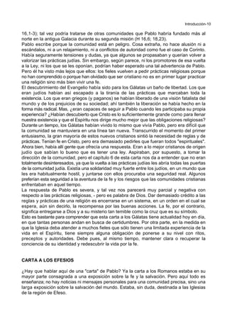 Introducción-10
16,1-3); tal vez podría tratarse de otras comunidades que Pablo habría fundado más al
norte en la antigua Galacia durante su segunda misión (H 16,6; 18,23).
Pablo escribe porque la comunidad está en peligro. Cosa extraña, no hace alusión ni a
escándalos, ni a un relajamiento, ni a conflictos de autoridad como fue el caso de Corinto.
Había seguramente tensiones y dudas, ya que algunos se propasaban y querían volver a
valorizar las prácticas judías. Sin embargo, según parece, ni los promotores de esa vuelta
a la Ley, ni los que se les oponían, podrían haber esperado una tal advertencia de Pablo.
Pero él ha visto más lejos que ellos: los fieles vuelven a pedir prácticas religiosas porque
no han comprendido o porque han olvidado que ser cristiano no es en primer lugar practicar
una religión sino más bien vivir una fe.
El descubrimiento del Evangelio había sido para los Gálatas un baño de libertad. Los que
eran judíos habían así escapado a la tiranía de las prácticas que marcaban toda la
existencia. Los que eran griegos (y paganos) se habían liberado de una visión fatalista del
mundo y de los prejuicios de su sociedad; ahí también la liberación se había hecho en la
forma más radical. Mas, ¿eran capaces de seguir a Pablo cuando les participaba su propia
experiencia? ¿Habían descubierto que Cristo es lo suficientemente grande como para llenar
nuestra existencia y que el Espíritu nos dirige mucho mejor que las obligaciones religiosas?
Durante un tiempo, los Gálatas habían vivido lo mismo que vivía Pablo, pero era difícil que
la comunidad se mantuviera en una línea tan nueva. Transcurrido el momento del primer
entusiasmo, la gran mayoría de estos nuevos cristianos sintió la necesidad de reglas y de
prácticas. Tenían fe en Cristo, pero era demasiado pedirles que fueran todos "espirituales".
Ahora bien, había allí gente que ofrecía una respuesta. Eran a lo mejor cristianos de origen
judío que sabían lo bueno que es tener una ley. Aspiraban, por supuesto, a tomar la
dirección de la comunidad, pero el capítulo 6 de esta carta nos da a entender que no eran
totalmente desinteresados, ya que la vuelta a las prácticas judías les abría todas las puertas
de la comunidad judía. Existía una solidaridad muy fuerte entre los judíos, en un mundo que
les era habitualmente hostil, y juntarse con ellos procuraba una seguridad real. Algunos
preferían esta seguridad a la aventura de la fe y los riesgos que las comunidades cristianas
enfrentaban en aquel tiempo.
La respuesta de Pablo es severa, y tal vez nos parecerá muy parcial y negativa con
respecto a las prácticas religiosas, - pero es palabra de Dios. Dar demasiado crédito a las
reglas y prácticas de una religión es encerrarse en un sistema, en un orden en el cual se
espera, aún sin decirlo, la recompensa por las buenas acciones. La fe, por el contrario,
significa entregarse a Dios y a su misterio tan temible como la cruz que es su símbolo.
Esto es bastante para comprender que esta carta a los Gálatas tiene actualidad hoy en día,
en que tantas personas andan en busca de certidumbres. Por otra parte, en la medida en
que la Iglesia deba atender a muchos fieles que sólo tienen una limitada experiencia de la
vida en el Espíritu, tiene siempre alguna obligación de ponerse a su nivel con ritos,
preceptos y autoridades. Debe pues, al mismo tiempo, mantener clara o recuperar la
conciencia de su identidad y redescubrir la vida por la fe.
CARTA A LOS EFESIOS
¿Hay que hablar aquí de una "carta" de Pablo? Ya la carta a los Romanos estaba en su
mayor parte consagrada a una exposición sobre la fe y la salvación. Pero aquí todo es
enseñanza; no hay noticias ni mensajes personales para una comunidad precisa, sino una
larga exposición sobre la salvación del mundo. Estaba, sin duda, destinada a las Iglesias
de la región de Efeso.
 