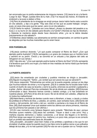 S.Lucas-118
tan encorvada que no podía enderezarse de ninguna manera. [12].Jesús la vio y la llamó.
Luego le dijo: *Mujer, quedas libre de tu mal+. [13].Y le impuso las manos. Al instante se
enderezó y se puso a alabar a Dios.
[14].Pero el presidente de la sinagoga se enojó porque Jesús había hecho esta curación
en día sábado, y dijo a la gente: *Hay seis días en los que se puede trabajar; vengan,
pues, en esos días para que los sanen, pero no en día sábado.+
[15].El Señor le replicó: *¡Ustedes son unos falsos! ¿Acaso no desatan del pesebre a su
buey o a su burro en día sábado para llevarlo a la fuente? [16].Esta es hija de Abraham,
y Satanás la mantenía atada desde hace dieciocho años; ¿no se la debía desatar
precisamente en día sábado?+
[17].Mientras Jesús hablaba, sus adversarios se sentían avergonzados; en cambio la gente
se alegraba por las muchas maravillas que le veían hacer.
DOS PARÁBOLAS
[18].Jesús continuó diciendo: *¿A qué puedo comparar el Reino de Dios? ¿Con qué
ejemplo podría ilustrarlo? [19].Es semejante a un grano de mostaza que un hombre tomó
y sembró en su jardín. Creció y se convirtió en un arbusto y los pájaros del cielo se
refugiaron en sus ramas.+
[20].Y dijo otra vez: *¿Con qué ejemplo podría ilustrar el Reino de Dios? [21].Es semejante
a la levadura que tomó una mujer y la metió en tres medidas de harina hasta que fermentó
toda la masa.+
LA PUERTA ANGOSTA
[22].Jesús iba enseñando por ciudades y pueblos mientras se dirigía a Jerusalén.
[23].Alguien le preguntó: *Señor, ¿es verdad que son pocos los que se salvarán?+
[24].Jesús respondió: *Esfuércense por entrar por la puerta angosta, porque yo les digo
que muchos tratarán de entrar y no lo lograrán. [25].Si a ustedes les ha tocado estar fuera
cuando el dueño de casa se levante y cierre la puerta, entonces se pondrán a golpearla y
a gritar: ¡Señor, ábrenos! Pero les contestará: No sé de dónde son ustedes. [26].Entonces
comenzarán a decir: Nosotros hemos comido y bebido contigo, y tú has enseñado en
nuestras plazas. [27].Pero él les dirá de nuevo: No sé de dónde son ustedes. ¡Aléjense de
mí todos los malhechores!
[28].Habrá llanto y rechinar de dientes cuando vean a Abraham, a Isaac, a Jacob y a todos
los profetas en el Reino de Dios, y ustedes, en cambio, sean echados fuera. [29].Gente del
oriente y del poniente, del norte y del sur, vendrán a sentarse a la mesa en el Reino de
Dios. [30].¡Qué sorpresa! Unos que estaban entre los últimos son ahora primeros, mientras
que los primeros han pasado a ser últimos.+
[31].En ese momento unos fariseos llegaron para avisarle: *Márchate de aquí, porque
Herodes quiere matarte.+ [32].Jesús les contestó: *Vayan a decir a ese zorro: Hoy y
mañana expulso demonios y realizo curaciones, y al tercer día llegaré a mi término.
[33].Pero tengo que seguir mi camino hoy, mañana y un poco más, porque no es correcto
que un profeta sea asesinado fuera de Jerusalén.
[34].¡Jerusalén, Jerusalén! ¡Qué bien matas a los profetas y apedreas a los que te son
enviados! ¡Cuántas veces he querido reunir a tus hijos como la gallina reúne a sus polluelos
debajo de sus alas, y tú no has querido! [35].Por eso se van a quedar con su Templo vacío
 