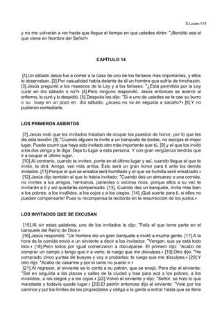 S.Lucas-119
y no me volverán a ver hasta que llegue el tiempo en que ustedes dirán: *¡Bendito sea el
que viene en Nombre del Señor!+
CAPÍTULO 14
[1].Un sábado Jesús fue a comer a la casa de uno de los fariseos más importantes, y ellos
lo observaban. [2].Por casualidad había delante de él un hombre que sufría de hinchazón.
[3].Jesús preguntó a los maestros de la Ley y a los fariseos: *¿Está permitido por la Ley
curar en día sábado o no?+ [4].Pero ninguno respondió. Jesús entonces se acercó al
enfermo, lo curó y lo despidió. [5].Después les dijo: *Si a uno de ustedes se le cae su burro
o su buey en un pozo en día sábado, ¿acaso no va en seguida a sacarlo?+ [6].Y no
pudieron contestarle.
LOS PRIMEROS ASIENTOS
[7].Jesús notó que los invitados trataban de ocupar los puestos de honor, por lo que les
dio esta lección: [8].*Cuando alguien te invite a un banquete de bodas, no escojas el mejor
lugar. Puede ocurrir que haya sido invitado otro más importante que tú, [9].y el que los invitó
a los dos venga y te diga: Deja tu lugar a esta persona. Y con gran vergüenza tendrás que
ir a ocupar el último lugar.
[10].Al contrario, cuando te inviten, ponte en el último lugar y así, cuando llegue el que te
invitó, te dirá: Amigo, ven más arriba. Esto será un gran honor para ti ante los demás
invitados. [11].Porque el que se ensalza será humillado y el que se humilla será ensalzado.+
[12].Jesús dijo también al que lo había invitado: *Cuando des un almuerzo o una comida,
no invites a tus amigos, hermanos, parientes o vecinos ricos, porque ellos a su vez te
invitarán a ti y así quedarás compensado. [13]. Cuando des un banquete, invita más bien
a los pobres, a los inválidos, a los cojos y a los ciegos. [14].¡Qué suerte para ti, si ellos no
pueden compensarte! Pues tu recompensa la recibirás en la resurrección de los justos.+
LOS INVITADOS QUE SE EXCUSAN
[15].Al oír estas palabras, uno de los invitados le dijo: *Feliz el que tome parte en el
banquete del Reino de Dios.+
[16].Jesús respondió: *Un hombre dio un gran banquete e invitó a mucha gente. [17].A la
hora de la comida envió a un sirviente a decir a los invitados: *Vengan, que ya está todo
listo.+ [18].Pero todos por igual comenzaron a disculparse. El primero dijo: *Acabo de
comprar un campo y tengo que ir a verlo; te ruego que me disculpes.+ [19].Otro dijo: *He
comprado cinco yuntas de bueyes y voy a probarlas; te ruego que me disculpes.+ [20].Y
otro dijo: *Acabo de casarme y por lo tanto no puedo ir.+
[21].Al regresar, el sirviente se lo contó a su patrón, que se enojó. Pero dijo al sirviente:
*Sal en seguida a las plazas y calles de la ciudad y trae para acá a los pobres, a los
inválidos, a los ciegos y a los cojos.+ [22].Volvió el sirviente y dijo: *Señor, se hizo lo que
mandaste y todavía queda lugar.+ [23].El patrón entonces dijo al sirviente: *Vete por los
caminos y por los límites de las propiedades y obliga a la gente a entrar hasta que se llene
 