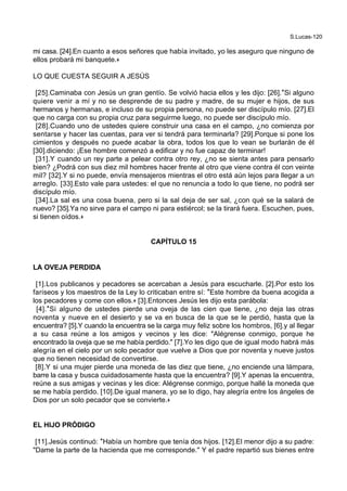 S.Lucas-120
mi casa. [24].En cuanto a esos señores que había invitado, yo les aseguro que ninguno de
ellos probará mi banquete.+
LO QUE CUESTA SEGUIR A JESÚS
[25].Caminaba con Jesús un gran gentío. Se volvió hacia ellos y les dijo: [26].*Si alguno
quiere venir a mí y no se desprende de su padre y madre, de su mujer e hijos, de sus
hermanos y hermanas, e incluso de su propia persona, no puede ser discípulo mío. [27].El
que no carga con su propia cruz para seguirme luego, no puede ser discípulo mío.
[28].Cuando uno de ustedes quiere construir una casa en el campo, ¿no comienza por
sentarse y hacer las cuentas, para ver si tendrá para terminarla? [29].Porque si pone los
cimientos y después no puede acabar la obra, todos los que lo vean se burlarán de él
[30].diciendo: ¡Ese hombre comenzó a edificar y no fue capaz de terminar!
[31].Y cuando un rey parte a pelear contra otro rey, ¿no se sienta antes para pensarlo
bien? ¿Podrá con sus diez mil hombres hacer frente al otro que viene contra él con veinte
mil? [32].Y si no puede, envía mensajeros mientras el otro está aún lejos para llegar a un
arreglo. [33].Esto vale para ustedes: el que no renuncia a todo lo que tiene, no podrá ser
discípulo mío.
[34].La sal es una cosa buena, pero si la sal deja de ser sal, ¿con qué se la salará de
nuevo? [35].Ya no sirve para el campo ni para estiércol; se la tirará fuera. Escuchen, pues,
si tienen oídos.+
CAPÍTULO 15
LA OVEJA PERDIDA
[1].Los publicanos y pecadores se acercaban a Jesús para escucharle. [2].Por esto los
fariseos y los maestros de la Ley lo criticaban entre sí: *Este hombre da buena acogida a
los pecadores y come con ellos.+ [3].Entonces Jesús les dijo esta parábola:
[4].*Si alguno de ustedes pierde una oveja de las cien que tiene, ¿no deja las otras
noventa y nueve en el desierto y se va en busca de la que se le perdió, hasta que la
encuentra? [5].Y cuando la encuentra se la carga muy feliz sobre los hombros, [6].y al llegar
a su casa reúne a los amigos y vecinos y les dice: "Alégrense conmigo, porque he
encontrado la oveja que se me había perdido." [7].Yo les digo que de igual modo habrá más
alegría en el cielo por un solo pecador que vuelve a Dios que por noventa y nueve justos
que no tienen necesidad de convertirse.
[8].Y si una mujer pierde una moneda de las diez que tiene, ¿no enciende una lámpara,
barre la casa y busca cuidadosamente hasta que la encuentra? [9].Y apenas la encuentra,
reúne a sus amigas y vecinas y les dice: Alégrense conmigo, porque hallé la moneda que
se me había perdido. [10].De igual manera, yo se lo digo, hay alegría entre los ángeles de
Dios por un solo pecador que se convierte.+
EL HIJO PRÓDIGO
[11].Jesús continuó: *Había un hombre que tenía dos hijos. [12].El menor dijo a su padre:
"Dame la parte de la hacienda que me corresponde." Y el padre repartió sus bienes entre
 