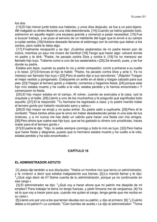 S.Lucas-121
los dos.
[13].El hijo menor juntó todos sus haberes, y unos días después, se fue a un país lejano.
Allí malgastó su dinero llevando una vida desordenada. [14].Cuando ya había gastado todo,
sobrevino en aquella región una escasez grande y comenzó a pasar necesidad. [15].Fue
a buscar trabajo, y se puso al servicio de un habitante del lugar que lo envió a su campo
a cuidar cerdos. [16].Hubiera deseado llenarse el estómago con la comida que daban a los
cerdos, pero nadie le daba algo.
[17].Finalmente recapacitó y se dijo: ¡Cuántos asalariados de mi padre tienen pan de
sobra, mientras yo aquí me muero de hambre! [18].Tengo que hacer algo: volveré donde
mi padre y le diré: *Padre, he pecado contra Dios y contra ti. [19].Ya no merezco ser
llamado hijo tuyo. Trátame como a uno de tus asalariados.+ [20].Se levantó, pues, y se fue
donde su padre.
Estaba aún lejos, cuando su padre lo vio y sintió compasión; corrió a echarse a su cuello
y lo besó. [21].Entonces el hijo le habló: *Padre, he pecado contra Dios y ante ti. Ya no
merezco ser llamado hijo tuyo.+ [22].Pero el padre dijo a sus servidores: *¡Rápido! Traigan
el mejor vestido y pónganselo. Colóquenle un anillo en el dedo y traigan calzado para sus
pies. [23].Traigan el ternero gordo y mátenlo; comamos y hagamos fiesta, [24].porque este
hijo mío estaba muerto y ha vuelto a la vida; estaba perdido y lo hemos encontrado.+ Y
comenzaron la fiesta.
[25].El hijo mayor estaba en el campo. Al volver, cuando se acercaba a la casa, oyó la
orquesta y el baile. [26].Llamó a uno de los muchachos y le preguntó qué significaba todo
aquello. [27].El le respondió: *Tu hermano ha regresado a casa, y tu padre mandó matar
el ternero gordo por haberlo recobrado sano y salvo.+
[28].El hijo mayor se enojó y no quiso entrar. Su padre salió a suplicarle. [29].Pero él le
contestó: *Hace tantos años que te sirvo sin haber desobedecido jamás ni una sola de tus
órdenes, y a mí nunca me has dado un cabrito para hacer una fiesta con mis amigos.
[30].Pero ahora que vuelve ese hijo tuyo, que se ha gastado tu dinero con prostitutas, haces
matar para él el ternero gordo.+
[31].El padre le dijo: *Hijo, tú estás siempre conmigo y todo lo mío es tuyo. [32].Pero había
que hacer fiesta y alegrarse, puesto que tu hermano estaba muerto y ha vuelto a la vida,
estaba perdido y ha sido encontrado.+
CAPÍTULO 16
EL ADMINISTRADOR ASTUTO
[1].Jesús dijo también a sus discípulos: *Había un hombre rico que tenía un administrador,
y le vinieron a decir que estaba malgastando sus bienes. [2].Lo mandó llamar y le dijo:
*¿Qué oigo decir de ti? Dame cuenta de tu administración, porque ya no continuarás en
ese cargo.+
[3].El administrador se dijo: *¿Qué voy a hacer ahora que mi patrón me despide de mi
empleo? Para trabajar la tierra no tengo fuerzas, y pedir limosna me da vergüenza. [4].Ya
sé lo que voy a hacer para que, cuando me quiten el cargo, tenga gente que me reciba en
su casa.+
[5].Llamó uno por uno a los que tenían deudas con su patrón, y dijo al primero: [6].*¿Cuánto
debes a mi patrón?+ Le contestó: *Cien barriles de aceite.+ Le dijo el administrador: *Toma
 