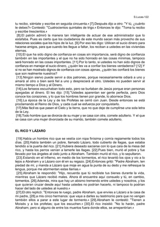 S.Lucas-122
tu recibo, siéntate y escribe en seguida cincuenta.+ [7].Después dijo a otro: *Y tú, ¿cuánto
le debes?+ Contestó: *Cuatrocientos quintales de trigo.+ Entonces le dijo: *Toma tu recibo
y escribe trescientos.+
[8].El patrón admiró la manera tan inteligente de actuar de ese administrador que lo
estafaba. Pues es cierto que los ciudadanos de este mundo sacan más provecho de sus
relaciones sociales que los hijos de la luz. [9].Por eso les digo: Utilicen el sucio dinero para
hacerse amigos, para que cuando les llegue a faltar, los reciban a ustedes en las viviendas
eternas.
[10].El que ha sido digno de confianza en cosas sin importancia, será digno de confianza
también en las importantes y el que no ha sido honrado en las cosas mínimas, tampoco
será honrado en las cosas importantes. [11].Por lo tanto, si ustedes no han sido dignos de
confianza en manejar el sucio dinero, ¿quién les va a confiar los bienes verdaderos? [12].Y
si no se han mostrado dignos de confianza con cosas ajenas, ¿quién les confiará los bienes
que son realmente nuestros?
[13].Ningún siervo puede servir a dos patrones, porque necesariamente odiará a uno y
amará al otro o bien será fiel a uno y despreciará al otro. Ustedes no pueden servir al
mismo tiempo a Dios y al Dinero.
[14].Los fariseos escuchaban todo esto, pero se burlaban de Jesús porque eran personas
apegadas al dinero. El les dijo: [15].*Ustedes aparentan ser gente perfecta, pero Dios
conoce los corazones, y lo que los hombres tienen por grande, lo aborrece Dios.
[16].La época de la Ley y de los Profetas se cerró con Juan. Desde entonces se está
proclamando el Reino de Dios, y cada cual se esfuerza por conquistarlo.
[17].Más fácil es que pasen el Cielo y la tierra, que no que deje de cumplirse una sola letra
de la Ley.
[18].Todo hombre que se divorcia de su mujer y se casa con otra, comete adulterio. Y el que
se casa con una mujer divorciada de su marido, también comete adulterio.
EL RICO Y LÁZARO
[19].Había un hombre rico que se vestía con ropa finísima y comía regiamente todos los
días. [20].Había también un pobre, llamado Lázaro, todo cubierto de llagas, que estaba
tendido a la puerta del rico. [21].Hubiera deseado saciarse con lo que caía de la mesa del
rico, y hasta los perros venían a lamerle las llagas. [22].Pues bien, murió el pobre y fue
llevado por los ángeles al cielo junto a Abraham. También murió el rico, y lo sepultaron.
[23].Estando en el infierno, en medio de los tormentos, el rico levantó los ojos y vio a lo
lejos a Abraham y a Lázaro con él en su regazo. [24].Entonces gritó: *Padre Abraham, ten
piedad de mí, y manda a Lázaro que moje en agua la punta de su dedo y me refresque la
lengua, porque me atormentan estas llamas.+
[25].Abraham le respondió: *Hijo, recuerda que tú recibiste tus bienes durante la vida,
mientras que Lázaro recibió males. Ahora él encuentra aquí consuelo y tú, en cambio,
tormentos. [26].Además, mira que hay un abismo tremendo entre ustedes y nosotros, y los
que quieran cruzar desde aquí hasta ustedes no podrían hacerlo, ni tampoco lo podrían
hacer del lado de ustedes al nuestro.+
[27].El otro replicó: *Entonces te ruego, padre Abraham, que envíes a Lázaro a la casa de
mi padre, [28].a mis cinco hermanos: que vaya a darles su testimonio para que no vengan
también ellos a parar a este lugar de tormento.+ [29].Abraham le contestó: *Tienen a
Moisés y a los profetas; que los escuchen.+ [30].El rico insistió: *No lo harán, padre
Abraham; pero si alguno de entre los muertos fuera donde ellos, se arrepentirían.+
 