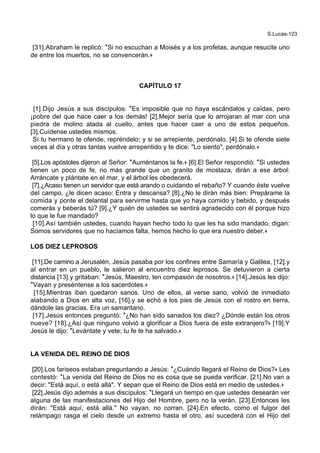 S.Lucas-123
[31].Abraham le replicó: *Si no escuchan a Moisés y a los profetas, aunque resucite uno
de entre los muertos, no se convencerán.+
CAPÍTULO 17
[1].Dijo Jesús a sus discípulos: *Es imposible que no haya escándalos y caïdas, pero
¡pobre del que hace caer a los demás! [2].Mejor sería que lo arrojaran al mar con una
piedra de molino atada al cuello, antes que hacer caer a uno de estos pequeños.
[3].Cuídense ustedes mismos.
Si tu hermano te ofende, repréndelo; y si se arrepiente, perdónalo. [4].Si te ofende siete
veces al día y otras tantas vuelve arrepentido y te dice: "Lo siento", perdónalo.+
[5].Los apóstoles dijeron al Señor: *Auméntanos la fe.+ [6].El Señor respondió: *Si ustedes
tienen un poco de fe, no más grande que un granito de mostaza, dirán a ese árbol:
Arráncate y plántate en el mar, y el árbol les obedecerá.
[7].¿Acaso tienen un servidor que está arando o cuidando el rebaño? Y cuando éste vuelve
del campo, ¿le dicen acaso: Entra y descansa? [8].¿No le dirán más bien: Prepárame la
comida y ponte el delantal para servirme hasta que yo haya comido y bebido, y después
comerás y beberás tú? [9].¿Y quién de ustedes se sentirá agradecido con él porque hizo
lo que le fue mandado?
[10].Así también ustedes, cuando hayan hecho todo lo que les ha sido mandado, digan:
Somos servidores que no hacíamos falta, hemos hecho lo que era nuestro deber.+
LOS DIEZ LEPROSOS
[11].De camino a Jerusalén, Jesús pasaba por los confines entre Samaría y Galilea, [12].y
al entrar en un pueblo, le salieron al encuentro diez leprosos. Se detuvieron a cierta
distancia [13].y gritaban: *Jesús, Maestro, ten compasión de nosotros.+ [14].Jesús les dijo:
*Vayan y preséntense a los sacerdotes.+
[15].Mientras iban quedaron sanos. Uno de ellos, al verse sano, volvió de inmediato
alabando a Dios en alta voz, [16].y se echó a los pies de Jesús con el rostro en tierra,
dándole las gracias. Era un samaritano.
[17].Jesús entonces preguntó: *¿No han sido sanados los diez? ¿Dónde están los otros
nueve? [18].¿Así que ninguno volvió a glorificar a Dios fuera de este extranjero?+ [19].Y
Jesús le dijo: *Levántate y vete; tu fe te ha salvado.+
LA VENIDA DEL REINO DE DIOS
[20].Los fariseos estaban preguntando a Jesús: *¿Cuándo llegará el Reino de Dios?+ Les
contestó: *La venida del Reino de Dios no es cosa que se pueda verificar. [21].No van a
decir: "Está aquí, o está allá". Y sepan que el Reino de Dios está en medio de ustedes.+
[22].Jesús dijo además a sus discípulos: *Llegará un tiempo en que ustedes desearán ver
alguna de las manifestaciones del Hijo del Hombre, pero no la verán. [23].Entonces les
dirán: "Está aquí, está allá." No vayan, no corran. [24].En efecto, como el fulgor del
relámpago rasga el cielo desde un extremo hasta el otro, así sucederá con el Hijo del
 