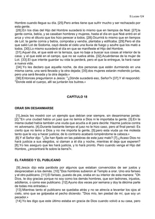 S.Lucas-124
Hombre cuando llegue su día. [25].Pero antes tiene que sufrir mucho y ser rechazado por
esta gente.
[26].En los días del Hijo del Hombre sucederá lo mismo que en tiempos de Noé: [27].la
gente comía, bebía, y se casaban hombres y mujeres, hasta el día en que Noé entró en el
arca y vino el diluvio que los hizo perecer a todos. [28].Ocurrirá lo mismo que en tiempos
de Lot: la gente comía y bebía, compraba y vendía, plantaba y edificaba. [29].Pero el día
que salió Lot de Sodoma, cayó desde el cielo una lluvia de fuego y azufre que los mató a
todos. [30].Lo mismo sucederá el día en que se manifieste el Hijo del Hombre.
[31].Aquel día, el que esté en la terraza, que no baje a buscar sus cosas al interior de la
casa; y el que esté en el campo, que no se vuelva atrás. [32].Acuérdense de la mujer de
Lot. [33].El que intente guardar su vida la perderá, pero el que la entregue, la hará nacer
a nueva vida.
[34].Yo les declaro que aquella noche, de dos personas que estén durmiendo en una
misma cama, una será llevada y la otra dejada; [35].dos mujeres estarán moliendo juntas,
pero una será llevada y la otra dejada.+
[36].Entonces preguntaron a Jesús: *¿Dónde sucederá eso, Señor?+ [37].Y él respondió:
*Donde esté el cuerpo, allí se juntarán los buitres.+
CAPÍTULO 18
ORAR SIN DESANIMARSE
[1].Jesús les mostró con un ejemplo que debían orar siempre, sin desanimarse jamás:
[2].*En una ciudad había un juez que no temía a Dios ni le importaba la gente. [3].En la
misma ciudad había también una viuda que acudía a él para decirle: Hazme justicia contra
mi adversario. [4].Durante bastante tiempo el juez no le hizo caso, pero al final pensó: Es
cierto que no temo a Dios y no me importa la gente, [5].pero esta viuda ya me molesta
tanto que le voy a hacer justicia; de lo contrario acabará rompiéndome la cabeza.+
[6].Y el Señor dijo: *¿Se han fijado en las palabras de este juez malo? [7].¿Acaso Dios no
hará justicia a sus elegidos, si claman a él día y noche, mientras él deja que esperen?
[8].Yo les aseguro que les hará justicia, y lo hará pronto. Pero cuando venga el Hijo del
Hombre, ¿encontrará fe sobre la tierra?+.
EL FARISEO Y EL PUBLICANO
[9].Jesús dijo esta parábola por algunos que estaban convencidos de ser justos y
despreciaban a los demás. [10].*Dos hombres subieron al Templo a orar. Uno era fariseo
y el otro publicano. [11].El fariseo, puesto de pie, oraba en su interior de esta manera: *Oh
Dios, te doy gracias porque no soy como los demás hombres, que son ladrones, injustos,
adúlteros, o como ese publicano. [12].Ayuno dos veces por semana y doy la décima parte
de todas mis entradas.+
[13].Mientras tanto el publicano se quedaba atrás y no se atrevía a levantar los ojos al
cielo, sino que se golpeaba el pecho diciendo: *Dios mío, ten piedad de mí, que soy un
pecador.+
[14].Yo les digo que este último estaba en gracia de Dios cuando volvió a su casa, pero
 