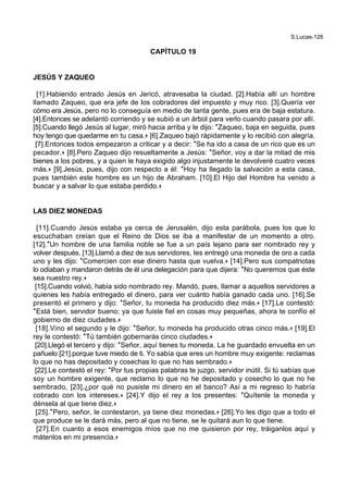 S.Lucas-126
CAPÍTULO 19
JESÚS Y ZAQUEO
[1].Habiendo entrado Jesús en Jericó, atravesaba la ciudad. [2].Había allí un hombre
llamado Zaqueo, que era jefe de los cobradores del impuesto y muy rico. [3].Quería ver
cómo era Jesús, pero no lo conseguía en medio de tanta gente, pues era de baja estatura.
[4].Entonces se adelantó corriendo y se subió a un árbol para verlo cuando pasara por allí.
[5].Cuando llegó Jesús al lugar, miró hacia arriba y le dijo: *Zaqueo, baja en seguida, pues
hoy tengo que quedarme en tu casa.+ [6].Zaqueo bajó rápidamente y lo recibió con alegría.
[7].Entonces todos empezaron a criticar y a decir: *Se ha ido a casa de un rico que es un
pecador.+ [8].Pero Zaqueo dijo resueltamente a Jesús: *Señor, voy a dar la mitad de mis
bienes a los pobres, y a quien le haya exigido algo injustamente le devolveré cuatro veces
más.+ [9].Jesús, pues, dijo con respecto a él: *Hoy ha llegado la salvación a esta casa,
pues también este hombre es un hijo de Abraham. [10].El Hijo del Hombre ha venido a
buscar y a salvar lo que estaba perdido.+
LAS DIEZ MONEDAS
[11].Cuando Jesús estaba ya cerca de Jerusalén, dijo esta parábola, pues los que lo
escuchaban creían que el Reino de Dios se iba a manifestar de un momento a otro.
[12].*Un hombre de una familia noble se fue a un país lejano para ser nombrado rey y
volver después. [13].Llamó a diez de sus servidores, les entregó una moneda de oro a cada
uno y les dijo: *Comercien con ese dinero hasta que vuelva.+ [14].Pero sus compatriotas
lo odiaban y mandaron detrás de él una delegación para que dijera: *No queremos que éste
sea nuestro rey.+
[15].Cuando volvió, había sido nombrado rey. Mandó, pues, llamar a aquellos servidores a
quienes les había entregado el dinero, para ver cuánto había ganado cada uno. [16].Se
presentó el primero y dijo: *Señor, tu moneda ha producido diez más.+ [17].Le contestó:
*Está bien, servidor bueno; ya que fuiste fiel en cosas muy pequeñas, ahora te confío el
gobierno de diez ciudades.+
[18].Vino el segundo y le dijo: *Señor, tu moneda ha producido otras cinco más.+ [19].El
rey le contestó: *Tú también gobernarás cinco ciudades.+
[20].Llegó el tercero y dijo: *Señor, aquí tienes tu moneda. La he guardado envuelta en un
pañuelo [21].porque tuve miedo de ti. Yo sabía que eres un hombre muy exigente: reclamas
lo que no has depositado y cosechas lo que no has sembrado.+
[22].Le contestó el rey: *Por tus propias palabras te juzgo, servidor inútil. Si tú sabías que
soy un hombre exigente, que reclamo lo que no he depositado y cosecho lo que no he
sembrado, [23].¿por qué no pusiste mi dinero en el banco? Así a mi regreso lo habría
cobrado con los intereses.+ [24].Y dijo el rey a los presentes: *Quítenle la moneda y
dénsela al que tiene diez.+
[25].*Pero, señor, le contestaron, ya tiene diez monedas.+ [26].Yo les digo que a todo el
que produce se le dará más, pero al que no tiene, se le quitará aun lo que tiene.
[27].En cuanto a esos enemigos míos que no me quisieron por rey, tráiganlos aquí y
mátenlos en mi presencia.+
 