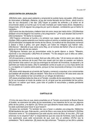 S.Lucas-127
JESÚS ENTRA EN JERUSALÉN
[28].Dicho esto, Jesús pasó adelante y emprendió la subida hacia Jerusalén. [29].Cuando
se acercaban a Betfagé y Betania, al pie del monte llamado de los Olivos, Jesús envió a
dos de sus discípulos y les dijo: [30].*Vayan al pueblo de enfrente y al entrar en él
encontrarán atado un burrito que no ha sido montado por nadie hasta ahora. Desátenlo y
tráiganmelo. [31].Si alguien les pregunta por qué lo desatan, contéstenle que el Señor lo
necesita.+
[32].Fueron los dos discípulos y hallaron todo tal como Jesús les había dicho. [33].Mientras
soltaban el burrito llegaron los dueños y les preguntaron: *¿Por qué desatan ese burrito?+
[34].Contestaron: *El Señor lo necesita.+
[35].Trajeron entonces el burrito y le echaron sus capas encima para que Jesús se
montara. [36].La gente extendía sus mantos sobre el camino a medida que iba avanzando.
[37].Al acercarse a la bajada del monte de los Olivos, la multitud de los discípulos comenzó
a alabar a Dios a gritos, con gran alegría, por todos los milagros que habían visto.
[38].Decían: *¡Bendito el que viene como Rey, en el nombre del Señor! ¡Paz en el cielo y
gloria en lo más alto de los cielos!+
[39].Algunos fariseos que se encontraban entre la gente dijeron a Jesús: *Maestro,
reprende a tus discípulos.+ [40].Pero él contestó: *Yo les aseguro que si ellos se callan,
gritarán las piedras.+
[41].Al acercarse y viendo la ciudad, lloró por ella, [42].y dijo: *¡Si al menos en este día tú
conocieras los caminos de la paz! Pero son cosas que tus ojos no pueden ver todavía.
[43].Vendrán días sobre ti en que tus enemigos te cercarán de trincheras, te atacarán y te
oprimirán por todos los lados. [44].Te estrellarán contra el suelo a ti y a tus hijos dentro de
ti, y no dejarán en ti piedra sobre piedra, porque no has reconocido el tiempo ni la visita de
tu Dios.+
[45].Jesús entró después en el recinto del Templo y comenzó a expulsar a los comerciantes
que estaban allí actuando. [46].Les declaró: *Dios dice en la Escritura: Mi casa será casa de
oración. Pero ustedes la han convertido en un refugio de ladrones.+
[47].Jesús enseñaba todos los días en el Templo. Los jefes de los sacerdotes y los maestros
de la Ley buscaban el modo de acabar con él, al igual que las autoridades de los judíos,
[48].pero no sabían qué hacer, pues todo el pueblo lo escuchaba y estaba pendiente
de sus palabras.
CAPÍTULO 20
[1].Uno de esos días en que Jesús enseñaba en el Templo anunciando la Buena Nueva
al pueblo, se acercaron los jefes de los sacerdotes y los maestros de la Ley con algunos
jefes de los judíos, y le dijeron: [2].*Dinos con qué derecho haces estas cosas. ¿Quién te
ha dado autoridad para hacer lo que haces?+
[3].Jesús les contestó: *Yo también les voy a hacer a ustedes una pregunta. Háblenme
[4].del bautismo de Juan. Este asunto ¿venía de Dios o era cosa de los hombres?+ [5].Ellos
razonaron entre sí: *Si contestamos que este asunto venía de Dios, él nos dirá: ¿Por qué
entonces no le creyeron? [6].Y si respondemos que era cosa de hombres, todo el pueblo
nos apedreará, pues está convencido de que Juan era un profeta.+ [7].Por eso le
contestaron: *No lo sabemos+. [8].Jesús les dijo entonces: *Tampoco yo les diré a ustedes
 