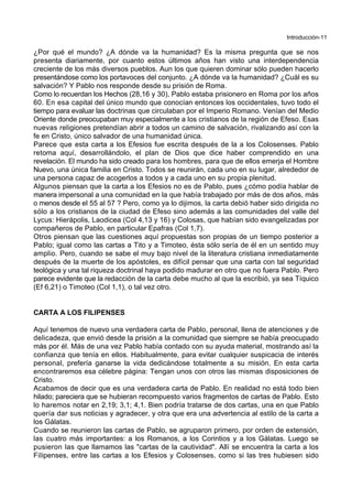 Introducción-11
¿Por qué el mundo? ¿A dónde va la humanidad? Es la misma pregunta que se nos
presenta diariamente, por cuanto estos últimos años han visto una interdependencia
creciente de los más diversos pueblos. Aun los que quieren dominar sólo pueden hacerlo
presentándose como los portavoces del conjunto. ¿A dónde va la humanidad? ¿Cuál es su
salvación? Y Pablo nos responde desde su prisión de Roma.
Como lo recuerdan los Hechos (28,16 y 30), Pablo estaba prisionero en Roma por los años
60. En esa capital del único mundo que conocían entonces los occidentales, tuvo todo el
tiempo para evaluar las doctrinas que circulaban por el Imperio Romano. Venían del Medio
Oriente donde preocupaban muy especialmente a los cristianos de la región de Efeso. Esas
nuevas religiones pretendían abrir a todos un camino de salvación, rivalizando así con la
fe en Cristo, único salvador de una humanidad única.
Parece que esta carta a los Efesios fue escrita después de la a los Colosenses. Pablo
retoma aquí, desarrollándolo, el plan de Dios que dice haber comprendido en una
revelación. El mundo ha sido creado para los hombres, para que de ellos emerja el Hombre
Nuevo, una única familia en Cristo. Todos se reunirán, cada uno en su lugar, alrededor de
una persona capaz de acogerlos a todos y a cada uno en su propia plenitud.
Algunos piensan que la carta a los Efesios no es de Pablo, pues ¿cómo podía hablar de
manera impersonal a una comunidad en la que había trabajado por más de dos años, más
o menos desde el 55 al 57 ? Pero, como ya lo dijimos, la carta debió haber sido dirigida no
sólo a los cristianos de la ciudad de Efeso sino además a las comunidades del valle del
Lycus: Hierápolis, Laodicea (Col 4,13 y 16) y Colosas, que habían sido evangelizadas por
compañeros de Pablo, en particular Epafras (Col 1,7).
Otros piensan que las cuestiones aquí propuestas son propias de un tiempo posterior a
Pablo; igual como las cartas a Tito y a Timoteo, ésta sólo sería de él en un sentido muy
amplio. Pero, cuando se sabe el muy bajo nivel de la literatura cristiana inmediatamente
después de la muerte de los apóstoles, es difícil pensar que una carta con tal seguridad
teológica y una tal riqueza doctrinal haya podido madurar en otro que no fuera Pablo. Pero
parece evidente que la redacción de la carta debe mucho al que la escribió, ya sea Tíquico
(Ef 6,21) o Timoteo (Col 1,1), o tal vez otro.
CARTA A LOS FILIPENSES
Aquí tenemos de nuevo una verdadera carta de Pablo, personal, llena de atenciones y de
delicadeza, que envió desde la prisión a la comunidad que siempre se había preocupado
más por él. Más de una vez Pablo había contado con su ayuda material, mostrando así la
confianza que tenía en ellos. Habitualmente, para evitar cualquier suspicacia de interés
personal, prefería ganarse la vida dedicándose totalmente a su misión. En esta carta
encontraremos esa célebre página: Tengan unos con otros las mismas disposiciones de
Cristo.
Acabamos de decir que es una verdadera carta de Pablo. En realidad no está todo bien
hilado; pareciera que se hubieran recompuesto varios fragmentos de cartas de Pablo. Esto
lo haremos notar en 2,19; 3,1; 4,1. Bien podría tratarse de dos cartas, una en que Pablo
quería dar sus noticias y agradecer, y otra que era una advertencia al estilo de la carta a
los Gálatas.
Cuando se reunieron las cartas de Pablo, se agruparon primero, por orden de extensión,
las cuatro más importantes: a los Romanos, a los Corintios y a los Gálatas. Luego se
pusieron las que llamamos las "cartas de la cautividad". Allí se encuentra la carta a los
Filipenses, entre las cartas a los Efesios y Colosenses, como si las tres hubiesen sido
 