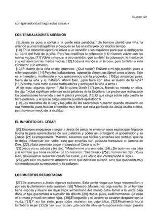 S.Lucas-128
con qué autoridad hago estas cosas.+
LOS TRABAJADORES ASESINOS
[9].Jesús se puso a contar a la gente esta parábola: *Un hombre plantó una viña, la
arrendó a unos trabajadores y después se fue al extranjero por mucho tiempo.
[10].En el momento oportuno envió a un servidor a los inquilinos para que le entregaran
su parte del fruto de la viña. Pero los inquilinos lo golpearon y lo hicieron volver con las
manos vacías. [11].Volvió a mandar a otro servidor, que también lo golpearon, lo insultaron
y lo echaron con las manos vacías. [12].Todavía mandó a un tercero, pero también a éste
lo hirieron y lo echaron.
[13].El dueño de la viña se dijo entonces: ¿Qué hacer? Enviaré a mi hijo querido, pues a
él lo respetarán. [14].Pero los trabajadores, apenas lo vieron, se dijeron unos a otros: Este
es el heredero, matémoslo y nos quedaremos con la propiedad. [15].Lo arrojaron, pues,
fuera de la viña y lo mataron. Ahora bien, ¿qué hará con ellos el dueño de la viña?
[16].Vendrá, hará morir a esos trabajadores y entregará la viña a otros.+
Al oír esto, algunos dijeron: *¡No lo quiera Dios!+ [17].Jesús, fijando su mirada en ellos,
les dijo: *¿Qué significan entonces esas palabras de la Escritura: La piedra que rechazaron
los constructores ha venido a ser la piedra principal. [18].El que caiga sobre esta piedra se
hará pedazos, y al que le caiga encima quedará aplastado?+
[19].Los maestros de la Ley y los jefes de los sacerdotes hubieran querido detenerlo en
ese momento, pues habían entendido muy bien que esta parábola de Jesús aludía a ellos,
pero tuvieron miedo de la multitud.
EL IMPUESTO DEL CÉSAR
[20].Entonces empezaron a seguir a Jesús de cerca; le enviaron unos espías que fingieron
buena fe para aprovecharse de sus palabras y poder así entregarlo al gobernador y su
justicia. [21].Le preguntaron: *Maestro, sabemos que hablas y enseñas con rectitud, que no
te dejas influenciar por nadie, sino que enseñas con absoluta franqueza el camino de
Dios. [22].¿Está permitido pagar impuestos al César o no?+
[23].Jesús vio su astucia y les dijo: *Muéstrenme una moneda. [24].¿De quién es esa cara
y el nombre que tiene escrito?+ Le contestaron: *Del César.+ [25].Entonces les dijo: *Pues
bien, devuelvan al César las cosas del César, y a Dios lo que corresponde a Dios.+
[26].Con esto no pudieron atraparlo en lo que decía en público, sino que quedaron muy
sorprendidos por su respuesta y se callaron.
LOS MUERTOS RESUCITARÁN
[27].Se acercaron a Jesús algunos saduceos. Esta gente niega que haya resurrección, y
por eso le plantearon esta cuestión: [28].*Maestro, Moisés nos dejó escrito: Si un hombre
tiene esposa y muere sin dejar hijos, el hermano del difunto debe tomar a la viuda para
darle un hijo, que tomará la sucesión del difunto. [29].Había, pues, siete hermanos. Se casó
el primero y murió sin tener hijos. [30].El segundo y el tercero se casaron después con la
viuda. [31].Y así los siete, pues todos murieron sin dejar hijos. [32].Finalmente murió
también la mujer. [33].Si hay resurrección, ¿de cuál de ellos será esposa esta mujer, puesto
 