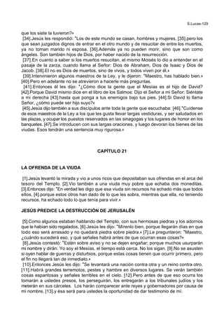S.Lucas-129
que los siete la tuvieron?+
[34].Jesús les respondió: *Los de este mundo se casan, hombres y mujeres, [35].pero los
que sean juzgados dignos de entrar en el otro mundo y de resucitar de entre los muertos,
ya no toman marido ni esposa. [36].Además ya no pueden morir, sino que son como
ángeles. Son también hijos de Dios, por haber nacido de la resurrección.
[37].En cuanto a saber si los muertos resucitan, el mismo Moisés lo dio a entender en el
pasaje de la zarza, cuando llama al Señor: Dios de Abraham, Dios de Isaac y Dios de
Jacob. [38].El no es Dios de muertos, sino de vivos, y todos viven por él.+
[39].Intervinieron algunos maestros de la Ley, y le dijeron: *Maestro, has hablado bien.+
[40].Pero en adelante no se atrevieron a hacerle más preguntas.
[41].Entonces él les dijo: *¿Cómo dice la gente que el Mesías es el hijo de David?
[42].Porque David mismo dice en el libro de los Salmos: Dijo el Señor a mi Señor: Siéntate
a mi derecha [43].hasta que ponga a tus enemigos bajo tus pies. [44].Si David lo llama
Señor, ¿cómo puede ser hijo suyo?+
[45].Jesús dijo también a sus discípulos ante toda la gente que escuchaba: [46].*Cuídense
de esos maestros de la Ley a los que les gusta llevar largas vestiduras, y ser saludados en
las plazas, y ocupar los puestos reservados en las sinagogas y los lugares de honor en los
banquetes. [47].Se introducen con sus largas oraciones, y luego devoran los bienes de las
viudas. Esos tendrán una sentencia muy rigurosa.+
CAPÍTULO 21
LA OFRENDA DE LA VIUDA
[1].Jesús levantó la mirada y vio a unos ricos que depositaban sus ofrendas en el arca del
tesoro del Templo. [2].Vio también a una viuda muy pobre que echaba dos moneditas.
[3].Entonces dijo: *En verdad les digo que esa viuda sin recursos ha echado más que todos
ellos, [4].porque estos otros han dado de lo que les sobra, mientras que ella, no teniendo
recursos, ha echado todo lo que tenía para vivir.+
JESÚS PREDICE LA DESTRUCCIÓN DE JERUSALÉN
[5].Como algunos estaban hablando del Templo, con sus hermosas piedras y los adornos
que le habían sido regalados, [6].Jesús les dijo: *Mírenlo bien, porque llegarán días en que
todo eso será arrasado y no quedará piedra sobre piedra.+ [7].Le preguntaron: *Maestro,
¿cuándo sucederá eso, y qué señales habrá antes de que ocurran esas cosas?+
[8].Jesús contestó: *Estén sobre aviso y no se dejen engañar; porque muchos usurparán
mi nombre y dirán: Yo soy el Mesías, el tiempo está cerca. No los sigan. [9].No se asusten
si oyen hablar de guerras y disturbios, porque estas cosas tienen que ocurrir primero, pero
el fin no llegará tan de inmediato.+
[10].Entonces Jesús les dijo: *Se levantará una nación contra otra y un reino contra otro.
[11].Habrá grandes terremotos, pestes y hambre en diversos lugares. Se verán también
cosas espantosas y señales terribles en el cielo. [12].Pero antes de que eso ocurra los
tomarán a ustedes presos, los perseguirán, los entregarán a los tribunales judíos y los
meterán en sus cárceles. Los harán comparecer ante reyes y gobernadores por causa de
mi nombre, [13].y ésa será para ustedes la oportunidad de dar testimonio de mí.
 