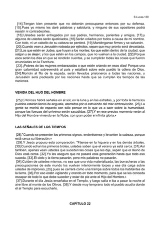 S.Lucas-130
[14].Tengan bien presente que no deberán preocuparse entonces por su defensa.
[15].Pues yo mismo les daré palabras y sabiduría, y ninguno de sus opositores podrá
resistir ni contradecirles.
[16].Ustedes serán entregados por sus padres, hermanos, parientes y amigos, [17].y
algunos de ustedes serán ajusticiados. [18].Serán odiados por todos a causa de mi nombre.
Con todo, ni un cabello de su cabeza se perderá. [19].Manténganse firmes y se salvarán.
[20].Cuando vean a Jerusalén rodeada por ejércitos, sepan que muy pronto será devastada.
[21].Los que estén en Judea, que huyan a los montes; los que estén dentro de la ciudad, que
salgan y se alejen; y los que estén en los campos, que no vuelvan a la ciudad. [22].Porque
esos serán los días en que se rendirán cuentas, y se cumplirán todas las cosas que fueron
anunciadas en la Escritura.
[23].¡Pobres de las mujeres embarazadas o que estén criando en esos días! Porque una
gran calamidad sobrevendrá al país y estallará sobre este pueblo la cólera de Dios.
[24].Morirán al filo de la espada, serán llevados prisioneros a todas las naciones, y
Jerusalén será pisoteada por las naciones hasta que se cumplan los tiempos de las
naciones.
VENIDA DEL HIJO DEL HOMBRE
[25].Entonces habrá señales en el sol, en la luna y en las estrellas, y por toda la tierra los
pueblos estarán llenos de angustia, aterrados por el estruendo del mar embravecido. [26].La
gente se morirá de espanto con sólo pensar en lo que va a caer sobre la humanidad,
porque las fuerzas del universo serán sacudidas. [27].Y en ese preciso momento verán al
Hijo del Hombre viniendo en la Nube, con gran poder e infinita gloria.+
LAS SEÑALES DE LOS TIEMPOS
[28].*Cuando se presenten los primeros signos, enderécense y levanten la cabeza, porque
está cerca su liberación.+
[29].Y Jesús propuso esta comparación: *Fíjense en la higuera y en los demás árboles.
[30].Cuando echan los primeros brotes, ustedes saben que el verano ya está cerca. [31].Así
también, apenas vean ustedes que suceden las cosas que les dije, sepan que el Reino de
Dios está cerca. [32].Yo les aseguro que no pasará esta generación hasta que todo eso
suceda. [33].El cielo y la tierra pasarán, pero mis palabras no pasarán.
[34].Cuíden de ustedes mismos, no sea que una vida materializada, las borracheras o las
preocupaciones de este mundo los vuelvan interiormente torpes y ese día caiga sobre
ustedes de improviso, [35].pues se cerrará como una trampa sobre todos los habitantes de
la tierra. [36].Por eso estén vigilando y orando en todo momento, para que se les conceda
escapar de todo lo que debe suceder y estar de pie ante el Hijo del Hombre.+
[37].Durante el día Jesús enseñaba en el Templo, y luego salía e iba a pasar la noche al
aire libre al monte de los Olivos. [38].Y desde muy temprano todo el pueblo acudía donde
él al Templo para escucharlo.
CAPÍTULO 22
 