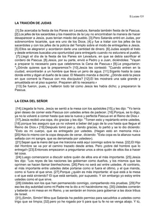 S.Lucas-131
LA TRAICIÓN DE JUDAS
[1].Se acercaba la fiesta de los Panes sin Levadura, llamada también fiesta de la Pascua.
[2].Los jefes de los sacerdotes y los maestros de la Ley no encontraban la manera de hacer
desaparecer a Jesús, pues tenían miedo del pueblo. [3].Pero Satanás entró en Judas, por
sobrenombre Iscariote, que era uno de los Doce, [4].y fue a tratar con los jefes de los
sacerdotes y con los jefes de la policía del Templo sobre el modo de entregarles a Jesús.
[5].Ellos se alegraron y acordaron darle una cantidad de dinero. [6].Judas aceptó el trato
y desde entonces buscaba una oportunidad para entregarlo cuando no estuviera el pueblo.
[7].Llegó el día de la fiesta de los Panes sin Levadura, en que se debía sacrificar el
cordero de Pascua. [8].Jesús, por su parte, envió a Pedro y a Juan, diciéndoles: *Vayan
a preparar lo necesario para que celebremos la Cena de Pascua.+ [9].Le preguntaron:
*¿Dónde quieres que la preparemos?+ [10].Jesús les contestó: *Cuando entren en la
ciudad, encontrarán a un hombre que lleva un jarro de agua. [11].Síganlo hasta la casa
donde entre y digan al dueño de la casa: El Maestro manda a decirte: ¿Dónde está la pieza
en que comeré la Pascua con mis discípulos? [12].El les mostrará una sala grande y
amueblada en el piso superior. Preparen allí lo necesario.+
[13].Se fueron, pues, y hallaron todo tal como Jesús les había dicho; y prepararon la
Pascua.
LA CENA DEL SEÑOR
[14].Llegada la hora, Jesús se sentó a la mesa con los apóstoles [15].y les dijo: *Yo tenía
gran deseo de comer esta Pascua con ustedes antes de padecer. [16].Porque, se lo digo,
ya no la volveré a comer hasta que sea la nueva y perfecta Pascua en el Reino de Dios.+
[17].Jesús recibió una copa, dio gracias y les dijo: *Tomen esto y repártanlo entre ustedes,
[18].porque les aseguro que ya no volveré a beber del jugo de la uva hasta que llegue el
Reino de Dios.+ [19].Después tomó pan y, dando gracias, lo partió y se lo dio diciendo:
*Esto es mi cuerpo, que es entregado por ustedes. (Hagan esto en memoria mía.+
[20].Hizo lo mismo con la copa después de cenar, diciendo: *Esta copa es la alianza nueva
sellada con mi sangre, que es derramada por ustedes+).
[21].Sepan que la mano del que me traiciona está aquí conmigo sobre la mesa. [22].El Hijo
del Hombre se va por el camino trazado desde antes. Pero ¡pobre del hombre que lo
entrega!+ [23].Entonces empezaron a preguntarse unos a otros quién de ellos iba a hacer
tal cosa.
[24].Luego comenzaron a discutir sobre quién de ellos era el más importante. [25].Jesús
les dijo: *Los reyes de las naciones las gobiernan como dueños, y los mismos que las
oprimen se hacen llamar bienhechores. [26].Pero no será así entre ustedes. Al contrario,
el más importante entre ustedes debe portarse como si fuera el último, y el que manda,
como si fuera el que sirve. [27].Porque ¿quién es más importante: el que está a la mesa
o el que está sirviendo? El que está sentado, por supuesto. Y sin embargo yo estoy entre
ustedes como el que sirve.
[28].Ustedes son los que han permanecido conmigo, compartiendo mis pruebas. [29].Por
eso les doy autoridad como mi Padre me la dio a mí haciéndome rey. [30].Ustedes comerán
y beberán a mi mesa en mi Reino, y se sentarán en tronos para gobernar a las doce tribus
de Israel.
[31].¡Simón, Simón! Mira que Satanás ha pedido permiso para sacudirlos a ustedes como
trigo que se limpia; [32].pero yo he rogado por ti para que tu fe no se venga abajo. Y tú,
 