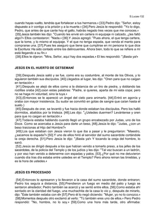 S.Lucas-132
cuando hayas vuelto, tendrás que fortalecer a tus hermanos.+ [33].Pedro dijo: *Señor, estoy
dispuesto a ir contigo a la prisión y a la muerte.+ [34].Pero Jesús le respondió: *Yo lo digo,
Pedro, que antes de que cante hoy el gallo, habrás negado tres veces que me conoces.+
[35].Jesús también les dijo: *Cuando les envié sin cartera ni equipaje ni calzado, ¿les faltó
algo?+ Ellos contestaron: *Nada.+ [36].Y Jesús agregó: *Pues ahora, el que tenga cartera,
que la tome, y lo mismo el equipaje. Y el que no tenga espada, que venda el manto para
comprarse una. [37].Pues les aseguro que tiene que cumplirse en mi persona lo que dice
la Escritura: Ha sido contado entre los delincuentes. Ahora bien, todo lo que se refiere a mí
está llegando a su fin.+
[38].Ellos le dijeron: *Mira, Señor, aquí hay dos espadas.+ El les respondió: *¡Basta ya!+
JESÚS EN EL HUERTO DE GETSEMANÍ
[39].Después Jesús salió y se fue, como era su costumbre, al monte de los Olivos, y lo
siguieron también sus discípulos. [40].Llegados al lugar, les dijo: *Oren para que no caigan
en tentación.+
[41].Después se alejó de ellos como a la distancia de un tiro de piedra, y doblando las
rodillas oraba [42].coon estas palabras: *Padre, si quieres, aparta de mí esta copa; pero
no se haga mi voluntad, sino la tuya.+
[43].(Entonces se le apareció un ángel del cielo para animarlo. [44].Entró en agonía y
oraba con mayor insistencia. Su sudor se convirtió en gotas de sangre que caían hasta el
suelo.)
[45].Después de orar, se levantó y fue hacia donde estaban los discípulos. Pero los halló
dormidos, abatidos por la tristeza. [46].Les dijo: *¿Ustedes duermen? Levántense y oren
para que no caigan en tentación.+
[47].Todavía estaba hablando cuando llegó un grupo encabezado por Judas, uno de los
Doce. Como se acercaba a Jesús para darle un beso, [48].Jesús le dijo: *Judas, ¿con un
beso traicionas al Hijo del Hombre?+
[49].Los que estaban con Jesús vieron lo que iba a pasar y le preguntaron: *Maestro,
¿sacamos la espada?+ [50].Y uno de ellos hirió al servidor del sumo sacerdote cortándole
la oreja derecha. [51].Pero Jesús le dijo: *¡Basta ya!+ Y tocando la oreja del hombre, lo
sanó.
[52].Jesús se dirigió después a los que habían venido a tomarlo preso, a los jefes de los
sacerdotes, de la policía del Templo y de los judíos y les dijo: *Tal vez buscan a un ladrón,
y por eso han venido a detenerme con espadas y palos. [53].¿Por qué no me detuvieron
cuando día tras día estaba entre ustedes en el Templo? Pero ahora reinan las tinieblas, y
es la hora de ustedes.+
JESÚS ES PROCESADO
[54].Entonces lo apresaron y lo llevaron a la casa del sumo sacerdote, donde entraron;
Pedro los seguía a distancia. [55].Prendieron un fuego en medio del patio y luego se
sentaron alrededor; Pedro también se acercó y se sentó entre ellos. [56].Como estaba ahí
sentado en la claridad del fuego, una muchachita de la casa lo vio y, después de mirarlo,
dijo: *Este también estaba con él+ [57].Pero él lo negó diciendo: *Mujer, yo no lo conozco.+
[58].Momentos después otro exclamó al verlo: *Tú también eres uno de ellos.+ Pero Pedro
respondió: *No, hombre, no lo soy.+ [59].Como una hora más tarde, otro afirmaba:
 
