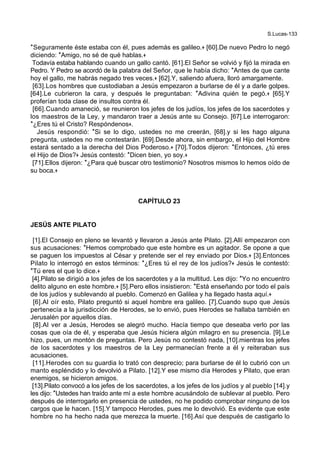 S.Lucas-133
*Seguramente éste estaba con él, pues además es galileo.+ [60].De nuevo Pedro lo negó
diciendo: *Amigo, no sé de qué hablas.+
Todavía estaba hablando cuando un gallo cantó. [61].El Señor se volvió y fijó la mirada en
Pedro. Y Pedro se acordó de la palabra del Señor, que le había dicho: *Antes de que cante
hoy el gallo, me habrás negado tres veces.+ [62].Y, saliendo afuera, lloró amargamente.
[63].Los hombres que custodiaban a Jesús empezaron a burlarse de él y a darle golpes.
[64].Le cubrieron la cara, y después le preguntaban: *Adivina quién te pegó.+ [65].Y
proferían toda clase de insultos contra él.
[66].Cuando amaneció, se reunieron los jefes de los judíos, los jefes de los sacerdotes y
los maestros de la Ley, y mandaron traer a Jesús ante su Consejo. [67].Le interrogaron:
*¿Eres tú el Cristo? Respóndenos+.
Jesús respondió: *Si se lo digo, ustedes no me creerán, [68].y si les hago alguna
pregunta, ustedes no me contestarán. [69].Desde ahora, sin embargo, el Hijo del Hombre
estará sentado a la derecha del Dios Poderoso.+ [70].Todos dijeron: *Entonces, ¿tú eres
el Hijo de Dios?+ Jesús contestó: *Dicen bien, yo soy.+
[71].Ellos dijeron: *¿Para qué buscar otro testimonio? Nosotros mismos lo hemos oído de
su boca.+
CAPÍTULO 23
JESÚS ANTE PILATO
[1].El Consejo en pleno se levantó y llevaron a Jesús ante Pilato. [2].Allí empezaron con
sus acusaciones: *Hemos comprobado que este hombre es un agitador. Se opone a que
se paguen los impuestos al César y pretende ser el rey enviado por Dios.+ [3].Entonces
Pilato lo interrogó en estos términos: *¿Eres tú el rey de los judíos?+ Jesús le contestó:
*Tú eres el que lo dice.+
[4].Pilato se dirigió a los jefes de los sacerdotes y a la multitud. Les dijo: *Yo no encuentro
delito alguno en este hombre.+ [5].Pero ellos insistieron: *Está enseñando por todo el país
de los judíos y sublevando al pueblo. Comenzó en Galilea y ha llegado hasta aquí.+
[6].Al oír esto, Pilato preguntó si aquel hombre era galileo. [7].Cuando supo que Jesús
pertenecía a la jurisdicción de Herodes, se lo envió, pues Herodes se hallaba también en
Jerusalén por aquellos días.
[8].Al ver a Jesús, Herodes se alegró mucho. Hacía tiempo que deseaba verlo por las
cosas que oía de él, y esperaba que Jesús hiciera algún milagro en su presencia. [9].Le
hizo, pues, un montón de preguntas. Pero Jesús no contestó nada, [10].mientras los jefes
de los sacerdotes y los maestros de la Ley permanecían frente a él y reiteraban sus
acusaciones.
[11].Herodes con su guardia lo trató con desprecio; para burlarse de él lo cubrió con un
manto espléndido y lo devolvió a Pilato. [12].Y ese mismo día Herodes y Pilato, que eran
enemigos, se hicieron amigos.
[13].Pilato convocó a los jefes de los sacerdotes, a los jefes de los judíos y al pueblo [14].y
les dijo: *Ustedes han traído ante mí a este hombre acusándolo de sublevar al pueblo. Pero
después de interrogarlo en presencia de ustedes, no he podido comprobar ninguno de los
cargos que le hacen. [15].Y tampoco Herodes, pues me lo devolvió. Es evidente que este
hombre no ha hecho nada que merezca la muerte. [16].Así que después de castigarlo lo
 