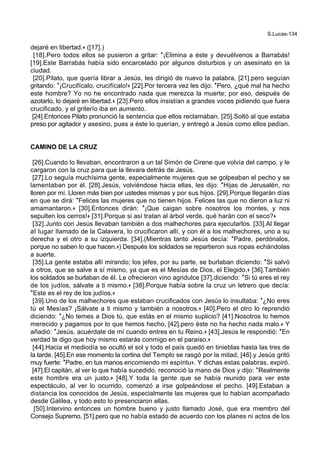 S.Lucas-134
dejaré en libertad.+ ([17].)
[18].Pero todos ellos se pusieron a gritar: *¡Elimina a éste y devuélvenos a Barrabás!
[19].Este Barrabás había sido encarcelado por algunos disturbios y un asesinato en la
ciudad.
[20].Pilato, que quería librar a Jesús, les dirigió de nuevo la palabra, [21].pero seguían
gritando: *¡Crucifícalo, crucifícalo!+ [22].Por tercera vez les dijo: *Pero, ¿qué mal ha hecho
este hombre? Yo no he encontrado nada que merezca la muerte; por eso, después de
azotarlo, lo dejaré en libertad.+ [23].Pero ellos insistían a grandes voces pidiendo que fuera
crucificado, y el griterío iba en aumento.
[24].Entonces Pilato pronunció la sentencia que ellos reclamaban. [25].Soltó al que estaba
preso por agitador y asesino, pues a éste lo querían, y entregó a Jesús como ellos pedían.
CAMINO DE LA CRUZ
[26].Cuando lo llevaban, encontraron a un tal Simón de Cirene que volvía del campo, y le
cargaron con la cruz para que la llevara detrás de Jesús.
[27].Lo seguía muchísima gente, especialmente mujeres que se golpeaban el pecho y se
lamentaban por él. [28].Jesús, volviéndose hacia ellas, les dijo: *Hijas de Jerusalén, no
lloren por mí. Lloren más bien por ustedes mismas y por sus hijos. [29].Porque llegarán días
en que se dirá: *Felices las mujeres que no tienen hijos. Felices las que no dieron a luz ni
amamantaron.+ [30].Entonces dirán: *¡Que caigan sobre nosotros los montes, y nos
sepulten los cerros!+ [31].Porque si así tratan al árbol verde, qué harán con el seco?+
[32].Junto con Jesús llevaban también a dos malhechores para ejecutarlos. [33].Al llegar
al lugar llamado de la Calavera, lo crucificaron allí, y con él a los malhechores, uno a su
derecha y el otro a su izquierda. [34].(Mientras tanto Jesús decía: *Padre, perdónalos,
porque no saben lo que hacen.+) Después los soldados se repartieron sus ropas echándolas
a suerte.
[35].La gente estaba allí mirando; los jefes, por su parte, se burlaban diciendo: *Si salvó
a otros, que se salve a sí mismo, ya que es el Mesías de Dios, el Elegido.+ [36].También
los soldados se burlaban de él. Le ofrecieron vino agridulce [37].diciendo: *Si tú eres el rey
de los judíos, sálvate a ti mismo.+ [38].Porque había sobre la cruz un letrero que decía:
*Este es el rey de los judíos.+
[39].Uno de los malhechores que estaban crucificados con Jesús lo insultaba: *¿No eres
tú el Mesías? ¡Sálvate a ti mismo y también a nosotros.+ [40].Pero el otro lo reprendió
diciendo: *¿No temes a Dios tú, que estás en el mismo suplicio? [41].Nosotros lo hemos
merecido y pagamos por lo que hemos hecho, [42].pero éste no ha hecho nada malo.+ Y
añadió: *Jesús, acuérdate de mí cuando entres en tu Reino.+ [43].Jesús le respondió: *En
verdad te digo que hoy mismo estarás conmigo en el paraíso.+
[44].Hacia el mediodía se ocultó el sol y todo el país quedó en tinieblas hasta las tres de
la tarde. [45].En ese momento la cortina del Templo se rasgó por la mitad, [46].y Jesús gritó
muy fuerte: *Padre, en tus manos encomiendo mi espíritu+. Y dichas estas palabras, expiró.
[47].El capitán, al ver lo que había sucedido, reconoció la mano de Dios y dijo: *Realmente
este hombre era un justo.+ [48].Y toda la gente que se había reunido para ver este
espectáculo, al ver lo ocurrido, comenzó a irse golpeándose el pecho. [49].Estaban a
distancia los conocidos de Jesús, especialmente las mujeres que lo habían acompañado
desde Galilea, y todo esto lo presenciaron ellas.
[50].Intervino entonces un hombre bueno y justo llamado José, que era miembro del
Consejo Supremo, [51].pero que no había estado de acuerdo con los planes ni actos de los
 