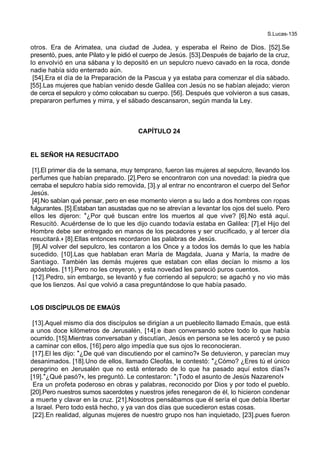 S.Lucas-135
otros. Era de Arimatea, una ciudad de Judea, y esperaba el Reino de Dios. [52].Se
presentó, pues, ante Pilato y le pidió el cuerpo de Jesús. [53].Después de bajarlo de la cruz,
lo envolvió en una sábana y lo depositó en un sepulcro nuevo cavado en la roca, donde
nadie había sido enterrado aún.
[54].Era el día de la Preparación de la Pascua y ya estaba para comenzar el día sábado.
[55].Las mujeres que habían venido desde Galilea con Jesús no se habían alejado; vieron
de cerca el sepulcro y cómo colocaban su cuerpo. [56]. Después que volvieron a sus casas,
prepararon perfumes y mirra, y el sábado descansaron, según manda la Ley.
CAPÍTULO 24
EL SEÑOR HA RESUCITADO
[1].El primer día de la semana, muy temprano, fueron las mujeres al sepulcro, llevando los
perfumes que habían preparado. [2].Pero se encontraron con una novedad: la piedra que
cerraba el sepulcro había sido removida, [3].y al entrar no encontraron el cuerpo del Señor
Jesús.
[4].No sabían qué pensar, pero en ese momento vieron a su lado a dos hombres con ropas
fulgurantes. [5].Estaban tan asustadas que no se atrevían a levantar los ojos del suelo. Pero
ellos les dijeron: *¿Por qué buscan entre los muertos al que vive? [6].No está aquí.
Resucitó. Acuérdense de lo que les dijo cuando todavía estaba en Galilea: [7].el Hijo del
Hombre debe ser entregado en manos de los pecadores y ser crucificado, y al tercer día
resucitará.+ [8].Ellas entonces recordaron las palabras de Jesús.
[9].Al volver del sepulcro, les contaron a los Once y a todos los demás lo que les había
sucedido. [10].Las que hablaban eran María de Magdala, Juana y María, la madre de
Santiago. También las demás mujeres que estaban con ellas decían lo mismo a los
apóstoles. [11].Pero no les creyeron, y esta novedad les pareció puros cuentos.
[12].Pedro, sin embargo, se levantó y fue corriendo al sepulcro; se agachó y no vio más
que los lienzos. Así que volvió a casa preguntándose lo que había pasado.
LOS DISCÍPULOS DE EMAÚS
[13].Aquel mismo día dos discípulos se dirigían a un pueblecito llamado Emaús, que está
a unos doce kilómetros de Jerusalén, [14].e iban conversando sobre todo lo que había
ocurrido. [15].Mientras conversaban y discutían, Jesús en persona se les acercó y se puso
a caminar con ellos, [16].pero algo impedía que sus ojos lo reconocieran.
[17].El les dijo: *¿De qué van discutiendo por el camino?+ Se detuvieron, y parecían muy
desanimados. [18].Uno de ellos, llamado Cleofás, le contestó: *¿Cómo? ¿Eres tú el único
peregrino en Jerusalén que no está enterado de lo que ha pasado aquí estos días?+
[19].*¿Qué pasó?+, les preguntó. Le contestaron: *¡Todo el asunto de Jesús Nazareno!+
Era un profeta poderoso en obras y palabras, reconocido por Dios y por todo el pueblo.
[20].Pero nuestros sumos sacerdotes y nuestros jefes renegaron de él, lo hicieron condenar
a muerte y clavar en la cruz. [21].Nosotros pensábamos que él sería el que debía libertar
a Israel. Pero todo está hecho, y ya van dos días que sucedieron estas cosas.
[22].En realidad, algunas mujeres de nuestro grupo nos han inquietado, [23].pues fueron
 
