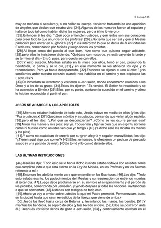 S.Lucas-136
muy de mañana al sepulcro y, al no hallar su cuerpo, volvieron hablando de una aparición
de ángeles que decían que estaba vivo. [24].Algunos de los nuestros fueron al sepulcro y
hallaron todo tal como habían dicho las mujeres, pero a él no lo vieron.+
[25].Entonces él les dijo: *¡Qué poco entienden ustedes, y qué lentos son sus corazones
para creer todo lo que anunciaron los profetas! [26].¿No tenía que ser así y que el Mesías
padeciera para entrar en su gloria?+ [27].Y les interpretó lo que se decía de él en todas las
Escrituras, comenzando por Moisés y luego todos los profetas, .
[28].Al llegar cerca del pueblo al que iban, hizo como que quisiera seguir adelante,
[29].pero ellos le insistieron diciendo: *Quédate con nosotros, ya está cayendo la tarde y
se termina el día.+ Entró, pues, para quedarse con ellos.
[30].Y esto sucedió. Mientras estaba en la mesa con ellos, tomó el pan, pronunció la
bendición, lo partió y se lo dio, [31].y en ese momento se les abrieron los ojos y lo
reconocieron. Pero ya había desaparecido. [32].Entonces se dijeron el uno al otro: *¿No
sentíamos arder nuestro corazón cuando nos hablaba en el camino y nos explicaba las
Escrituras?+
[33].De inmediato se levantaron y volvieron a Jerusalén, donde encontraron reunidos a los
Once y a los de su grupo. [34].Estos les dijeron: *Es verdad. El Señor ha resucitado y se
ha aparecido a Simón.+ [35].Ellos, por su parte, contaron lo sucedido en el camino y cómo
lo habían reconocido al partir el pan.
JESÚS SE APARECE A LOS APÓSTOLES
[36].Mientras estaban hablando de todo esto, Jesús estuvo en medio de ellos (y les dijo:
*Paz a ustedes.+) [37].Quedaron atónitos y asustados, pensando que veían algún espíritu,
[38].pero él les dijo: *¿Por qué se desconciertan? ¿Cómo se les ocurre pensar eso?
[39].Miren mis manos y mis pies: soy yo. Tóquenme y fíjense bien que un espíritu no tiene
carne ni huesos como ustedes ven que yo tengo.+ [40].(Y dicho esto les mostró las manos
y los pies).
[41].Y como no acababan de creerlo por su gran alegría y seguían maravillados, les dijo:
*¿Tienen aquí algo que comer?+ [42].Ellos, entonces, le ofrecieron un pedazo de pescado
asado (y una porción de miel); [43].lo tomó y lo comió delante ellos.
LAS ÚLTIMAS INSTRUCCIONES
[44].Jesús les dijo: *Todo esto se lo había dicho cuando estaba todavía con ustedes; tenía
que cumplirse todo lo que está escrito en la Ley de Moisés, en los Profetas y en los Salmos
referente a mí.+
[45].Entonces les abrió la mente para que entendieran las Escrituras. [46].Les dijo: *Todo
esto estaba escrito: los padecimientos del Mesías y su resurrección de entre los muertos
al tercer día. [47].Luego debe proclamarse en su nombre el arrepentimiento y el perdón de
los pecados, comenzando por Jerusalén, y yendo después a todas las naciones, invitándolas
a que se conviertan. [48].Ustedes son testigos de todo esto.
[49].Ahora yo voy a enviar sobre ustedes lo que mi Padre prometió. Permanezcan, pues,
en la ciudad hasta que sean revestidos de la fuerza que viene de arriba.+
[50].Jesús los llevó hasta cerca de Betania y, levantando las manos, los bendijo. [51].Y
mientras los bendecía, se separó de ellos (y fue llevado al cielo. [52].Ellos se postraron ante
él.) Después volvieron llenos de gozo a Jerusalén, [53].y continuamente estaban en el
 