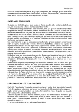 Introducción-12
enviadas desde la misma prisión. Hay lugar para pensar, sin embargo, que la carta a los
Filipenses no fue escrita cuando Pablo estaba en Roma, hacia el año 60, sino varios años
antes, el 56. Entonces tal vez estaba prisionero en Efeso.
CARTA A LOS COLOSENSES
Cerca del año 62, Pablo, preso en la cárcel de Roma, escribió a los cristianos de Colosas,
que, sin darse cuenta, estaban menospreciando a Cristo.
Ya no se sentían seguros con sólo creer en Cristo, sino que querían restablecer prácticas
religiosas del Antiguo Testamento. O bien trataban de incluir a Cristo en un conjunto de
personajes celestiales, los "angeles" que tendrían en sus manos la llave de nuestro destino.
Algo les faltaba al conjunto de sus contemporáneos. Integrados en un Imperio romano que
había impuesto su paz a todo el mundo occidental, pero que ahogaba la vida propia de los
diversos pueblos, se refugiaban en lo "espiritual". Doctrinas secretas ofrecían conducir a sus
"perfectos" a un estado superior.
Ese era el momento en que se elaboraban teorías llamadas "gnosis" (es decir: conocimiento)
sobre el origen y el destino del hombre y del mundo. Todo había salido de una especie de
sopa cósmica que había hervido largo tiempo, apareciendo grandes familias celestiales de
ángeles, o "eones", masculinos y femeninos, que se devoraban, se acoplaban y finalmente
aprisionaban chispas de espíritu en cuerpos materiales. Así empezaban a existir seres
humanos destinados a revestirse de existencias sucesivas hasta que su espíritu pudiera
retornar al reino de la luz.
Dejándose llevar por semejantes discursos, los Colosenses tomaban el camino de ciertos
creyentes actuales que ponen su confianza en el espiritismo o en la astrología. Ya no
consideran a Cristo como el único salvador, pues se fían de otros o de prácticas que no son
de la Iglesia.
Esta crisis en la Iglesia del primer siglo nos mereció la presente carta de Pablo, en la que
establece la supremacía absoluta de Cristo. Igual que otras cartas de Pablo, ésta menciona
a Timoteo a su lado (1,1). Pablo lo había escogido como su ayudante, y lo consideraba
como "su verdadero hijo en Cristo". A lo mejor Timoteo tuvo bastante que ver con la
redacción de esta carta, lo que explicaría a la vez las diferencias de estilo con las cartas
más auténticas de Pablo, mientras que el contenido excepcionalmente rico es siempre fiel
a la inspiración del apóstol. Véase al respecto lo que se dijo en la carta a los Efesios que
retoma, desarrollándolos, los temas de la carta a los Colosenses. Por eso, en algunos
pasajes de Colosenses, no haremos más que recordar el comentario a los Efesios.
PRIMERA CARTA A LOS TESALONICENSES
El año 50, Pablo llegó a Tesalónica, ciudad importante y capital de la Macedonia (véase H
17,1). Después de haber sido rechazado por los judíos, Pablo se dirigió a los paganos y
llegó a formar una comunidad en esa ciudad. Pero sólo tres meses después, una revuelta
provocada por los judíos lo obligó a irse.
¿Qué iría a pasar con esos nuevos cristianos, que no habían recibido de Pablo más que
las bases de la vida cristiana? Preocupado, Pablo le pide a Timoteo que vaya a afirmar a
esta Iglesia. Timoteo regresa optimista y Pablo ya tranquilo les envía esta carta a
comienzos del año 51.
Es el texto más antiguo de todo el Nuevo Testamento.
 