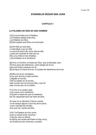 S.Juan-138
EVANGELIO SEGUN SAN JUAN
CAPÍTULO 1
LA PALABRA DE DIOS SE HIZO HOMBRE
[1].En el principio era la Palabra,
y la Palabra estaba ante Dios,
y la Palabra era Dios.
[2].Ella estaba ante Dios en el principio.
[3].Por Ella se hizo todo,
y nada llegó a ser sin Ella.
Lo que fue hecho [4]. tenía vida en ella,
y para los hombres la vida era luz.
[5].La luz brilla en las tinieblas,
y las tinieblas no la recibieron
[6].Vino un hombre, enviado por Dios, que se llamaba Juan.
[7].Vino para dar testimonio, como testigo de la luz,
para que todos creyeran por él.
[8].Aunque no fuera él la luz, le tocaba dar testimonio de la luz.
[9].Ella era la luz verdadera,
la luz que ilumina a todo hombre,
y llegaba al mundo.
[10].Ya estaba en el mundo,
este mundo que se hizo por Ella, o por El,
este mundo que no lo recibió.
[11].Vino a su propia casa,
y los suyos no lo recibieron;
[12].pero a todos los que lo recibieron
les dio capacidad para ser hijos de Dios.
Al creer en su Nombre [13].han nacido,
no de sangre alguna ni por ley de la carne,
ni por voluntad de hombre,
sino que han nacido de Dios.
[14].Y la Palabra se hizo carne,
puso su tienda entre nosotros,
y hemos visto su Gloria:
la Gloria que recibe del Padre el Hijo único,
en él todo era don amoroso y verdad.
 