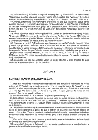S.Juan-140
[38].Jesús se volvió y, al ver que lo seguían, les preguntó: *¿Qué buscan?+ Le contestaron:
*Rabbí (que significa Maestro), ¿dónde vives?+ [39].Jesús les dijo: *Vengan y lo verán.+
Fueron, vieron dónde vivía y se quedaron con él aquel día. Eran como las cuatro de la tarde.
[40].Andrés, el hermano de Simón Pedro, era uno de los dos que siguieron a Jesús por la
palabra de Juan. [41].Encontró primero a su hermano Simón y le dijo: *Hemos encontrado
al Mesías+ (que significa el Cristo). [42].Y se lo presentó a Jesús. Jesús miró fijamente a
Simón y le dijo: *Tú eres Simón, hijo de Juan, pero te llamarás Kefas+ (que quiere decir
Piedra).
[43].Al día siguiente, Jesús resolvió partir hacia Galilea. Se encontró con Felipe y le dijo:
*Sígueme.+ [44].Felipe era de Betsaida, el pueblo de Andrés y de Pedro. [45].Felipe se
encontró con Natanael y le dijo: *Hemos hallado a aquél de quien escribió Moisés en la Ley
y también los profetas. Es Jesús, el hijo de José de Nazaret.+
[46].Natanael le replicó: *¿Puede salir algo bueno de Nazaret?+ Felipe le contestó: *Ven
y verás.+ [47].Cuando Jesús vio venir a Natanael, dijo de él: *Ahí viene un verdadero
israelita: éste no sabría engañar.+ [48].Natanael le preguntó: *¿Cómo me conoces?+ Jesús
le respondió: *Antes de que Felipe te llamara, cuando estabas bajo la higuera, yo te vi.+
[49].Natanael exclamó: *Maestro, tú eres el Hijo de Dios, tú eres el Rey de Israel.+
[50].Jesús le dijo: *Tú crees porque te dije que te vi bajo la higuera. Pero verás cosas aun
mayores que éstas.
[51].En verdad les digo que ustedes verán los cielos abiertos y a los ángeles de Dios
subiendo y bajando sobre el Hijo del Hombre.+
CAPÍTULO 2
EL PRIMER MILAGRO, EN LA BODA DE CANÁ
[1].Tres días más tarde se celebraba una boda en Caná de Galilea, y la madre de Jesús
estaba allí. [2].También fue invitado Jesús a la boda con sus discípulos. [3].Sucedió que se
terminó el vino preparado para la boda, y se quedaron sin vino. Entonces la madre de
Jesús le dijo: *No tienen vino.+ [4].Jesús le respondió: *Mujer, ¿por qué te metes en mis
asuntos? Aún no ha llegado mi hora.+
[5].Pero su madre dijo a los sirvientes: *Hagan lo que él les diga.+
[6].Había allí seis recipientes de piedra, de los que usan los judíos para sus purificaciones,
de unos cien litros de capacidad cada uno. [7].Jesús dijo: *Llenen de agua esos recipientes.+
Y los llenaron hasta el borde. [8].*Saquen ahora, les dijo, y llévenle al mayordomo.+ Y ellos
se lo llevaron.
[9].Después de probar el agua convertida en vino, el mayordomo llamó al novio, pues no
sabía de dónde provenía, a pesar de que lo sabían los sirvientes que habían sacado el
agua. [10].Y le dijo: *Todo el mundo sirve al principio el vino mejor, y cuando ya todos han
bebido bastante, les dan el de menos calidad; pero tú has dejado el mejor vino para el
final.+
[11].Esta señal milagrosa fue la primera, y Jesús la hizo en Caná de Galilea. Así manifestó
su gloria y sus discípulos creyeron en él.
[12].Jesús bajó después a Cafarnaún con su madre, sus hermanos y sus discípulos, y
permanecieron allí solamente algunos días.
 