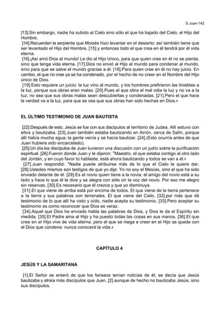 S.Juan-142
[13].Sin embargo, nadie ha subido al Cielo sino sólo el que ha bajado del Cielo, el Hijo del
Hombre.
[14].Recuerden la serpiente que Moisés hizo levantar en el desierto: así también tiene que
ser levantado el Hijo del Hombre, [15].y entonces todo el que crea en él tendrá por él vida
eterna.
[16].¡Así amó Dios al mundo! Le dio al Hijo Unico, para que quien cree en él no se pierda,
sino que tenga vida eterna. [17].Dios no envió al Hijo al mundo para condenar al mundo,
sino para que se salve el mundo gracias a él. [18].Para quien cree en él no hay juicio. En
cambio, el que no cree ya se ha condenado, por el hecho de no creer en el Nombre del Hijo
único de Dios.
[19].Esto requiere un juicio: la luz vino al mundo, y los hombres prefirieron las tinieblas a
la luz, porque sus obras eran malas. [20].Pues el que obra el mal odia la luz y no va a la
luz, no sea que sus obras malas sean descubiertas y condenadas. [21].Pero el que hace
la verdad va a la luz, para que se vea que sus obras han sido hechas en Dios.+
EL ÚLTIMO TESTIMONIO DE JUAN BAUTISTA
[22].Después de esto, Jesús se fue con sus discípulos al territorio de Judea. Allí estuvo con
ellos y bautizaba. [23].Juan también estaba bautizando en Ainón, cerca de Salín, porque
allí había mucha agua; la gente venía y se hacía bautizar. [24].(Esto ocurría antes de que
Juan hubiera sido encarcelado).
[25].Un día los discípulos de Juan tuvieron una discusión con un judío sobre la purificación
espiritual. [26].Fueron donde Juan y le dijeron: *Maestro, el que estaba contigo al otro lado
del Jordán, y en cuyo favor tú hablaste, está ahora bautizando y todos se van a él.+
[27].Juan respondió: *Nadie puede atribuirse más de lo que el Cielo le quiere dar.
[28].Ustedes mismos son testigos de que yo dije: Yo no soy el Mesías, sino el que ha sido
enviado delante de él. [29].Es el novio quien tiene a la novia; el amigo del novio está a su
lado y hace lo que él le dice y se alegra con sólo oír la voz del novio. Por eso me alegro
sin reservas. [30].Es necesario que él crezca y que yo disminuya.
[31].El que viene de arriba está por encima de todos. El que viene de la tierra pertenece
a la tierra y sus palabras son terrenales. El que viene del Cielo, [32].por más que dé
testimonio de lo que allí ha visto y oído, nadie acepta su testimonio. [33].Pero aceptar su
testimonio es como reconocer que Dios es veraz.
[34].Aquel que Dios ha enviado habla las palabras de Dios, y Dios le da el Espíritu sin
medida. [35].El Padre ama al Hijo y ha puesto todas las cosas en sus manos. [36].El que
cree en el Hijo vive de vida eterna, pero el que se niega a creer en el Hijo se queda con
el Dios que condena: nunca conocerá la vida.+
CAPÍTULO 4
JESÚS Y LA SAMARITANA
[1].El Señor se enteró de que los fariseos tenían noticias de él; se decía que Jesús
bautizaba y atraía más discípulos que Juan, [2].aunque de hecho no bautizaba Jesús, sino
sus discípulos.
 