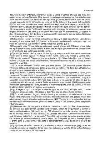 S.Juan-143
[3].Jesús decidió, entonces, abandonar Judea y volvió a Galilea. [4].Para eso tenía que
pasar por el país de Samaría, [5].y fue así como llegó a un pueblo de Samaría llamado
Sicar, cerca de la tierra que Jacob dio a su hijo José. [6].Allí se encuentra el pozo de Jacob.
Jesús, cansado por la caminata, se sentó al borde del pozo. Era cerca del mediodía.
[7].Fue entonces cuando una mujer samaritana llegó para sacar agua, y Jesús le dijo:
*Dame de beber.+ [8].Los discípulos se habían ido al pueblo para comprar algo de comer.
[9].La samaritana le dijo: *¿Cómo tú, que eres judío, me pides de beber a mí, que soy una
mujer samaritana?+ (Se sabe que los judíos no tratan con los samaritanos). [10].Jesús le
dijo: *Si conocieras el don de Dios, si supieras quién es el que te pide de beber, tú misma
le pedirías agua viva y él te la daría.+
[11].Ella le dijo: *señor, no tienes con qué sacar agua y el pozo es profundo. ¿Dónde vas
a conseguir esa agua viva? [12].Nuestro antepasado Jacob nos dio este pozo, del cual
bebió él, sus hijos y sus animales; ¿eres acaso más grande que él?+
[13].Jesús le dijo: *El que beba de esta agua volverá a tener sed, [14].pero el que beba
del agua que yo le daré nunca volverá a tener sed. El agua que yo le daré se convertirá en
él en un chorro que salta hasta la vida eterna.+
[15].La mujer le dijo: *Señor, dame de esa agua, y así ya no sufriré la sed ni tendré que
volver aquí a sacar agua.+ [16].Jesús le dijo: *Vete, llama a tu marido y vuelve acá.+
[17].La mujer contestó: *No tengo marido.+ Jesús le dijo: *Has dicho bien que no tienes
marido, [18].pues has tenido cinco maridos, y el que tienes ahora no es tu marido. En eso
has dicho la verdad.+
[19].La mujer contestó: *Señor, veo que eres profeta. [20].Nuestros padres siempre
vinieron a este cerro para adorar a Dios y ustedes, los judíos, ¿no dicen que Jerusalén es
el lugar en que se debe adorar a Dios?+
[21].Jesús le dijo: *Créeme, mujer: llega la hora en que ustedes adorarán al Padre, pero
ya no será "en este cerro" o "en Jerusalén". [22].Ustedes, los samaritanos, adoran lo que
no conocen, mientras que nosotros, los judíos, adoramos lo que conocemos, porque la
salvación viene de los judíos. [23].Pero llega la hora, y ya estamos en ella, en que los
verdaderos adoradores adorarán al Padre en espíritu y en verdad. [24].Entonces serán
verdaderos adoradores del Padre, tal como él mismo los quiere. Dios es espíritu, y los que
lo adoran deben adorarlo en espíritu y en verdad.+
[25].La mujer le dijo: *Yo sé que el Mesías, (que es el Cristo), está por venir; cuando
venga, nos enseñará todo.+ [26].Jesús le dijo: *Ese soy yo, el que habla contigo.+
[27].En aquel momento llegaron los discípulos y se admiraron al verlo hablar con una
mujer. Pero ninguno le preguntó qué quería ni de qué hablaba con ella. [28].La mujer dejó
allí el cántaro y corrió al pueblo a decir a la gente: [29].*Vengan a ver a un hombre que me
ha dicho todo lo que he hecho. ¿No será éste el Cristo?+ [30].Salieron, pues, del pueblo
y fueron a verlo.
[31].Mientras tanto los discípulos le insistían: *Maestro, come.+ [32].Pero él les contestó:
*El alimento que debo comer, ustedes no lo conocen.+ [33].Y se preguntaban si alguien le
habría traído de comer. [34].Jesús les dijo: *Mi alimento es hacer la voluntad de aquel que
me ha enviado y llevar a cabo su obra. [35].Ustedes han dicho: "Dentro de cuatro meses
será tiempo de cosechar". ¿No es verdad? Pues bien, yo les digo: Levanten la vista y miren
los campos: ya están amarillentos para la siega. [36].El segador ya recibe su paga y junta
el grano para la vida eterna, y con esto el sembrador también participa en la alegría del
segador.
[37].Aquí vale el dicho: Uno es el que siembra y otro el que cosecha. [38].Yo los he
enviado a ustedes a cosechar donde otros han trabajado y sufrido. Otros se han fatigado
y ustedes han retomado de su trabajo.+
 