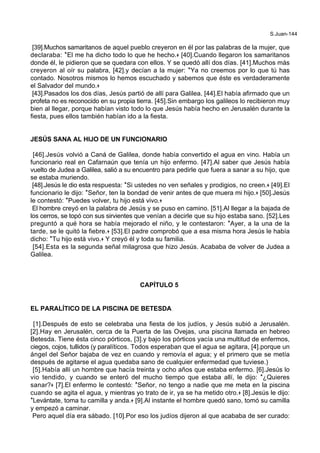 S.Juan-144
[39].Muchos samaritanos de aquel pueblo creyeron en él por las palabras de la mujer, que
declaraba: *El me ha dicho todo lo que he hecho.+ [40].Cuando llegaron los samaritanos
donde él, le pidieron que se quedara con ellos. Y se quedó allí dos días. [41].Muchos más
creyeron al oír su palabra, [42].y decían a la mujer: *Ya no creemos por lo que tú has
contado. Nosotros mismos lo hemos escuchado y sabemos que éste es verdaderamente
el Salvador del mundo.+
[43].Pasados los dos días, Jesús partió de allí para Galilea. [44].El había afirmado que un
profeta no es reconocido en su propia tierra. [45].Sin embargo los galileos lo recibieron muy
bien al llegar, porque habían visto todo lo que Jesús había hecho en Jerusalén durante la
fiesta, pues ellos también habían ido a la fiesta.
JESÚS SANA AL HIJO DE UN FUNCIONARIO
[46].Jesús volvió a Caná de Galilea, donde había convertido el agua en vino. Había un
funcionario real en Cafarnaún que tenía un hijo enfermo. [47].Al saber que Jesús había
vuelto de Judea a Galilea, salió a su encuentro para pedirle que fuera a sanar a su hijo, que
se estaba muriendo.
[48].Jesús le dio esta respuesta: *Si ustedes no ven señales y prodigios, no creen.+ [49].El
funcionario le dijo: *Señor, ten la bondad de venir antes de que muera mi hijo.+ [50].Jesús
le contestó: *Puedes volver, tu hijo está vivo.+
El hombre creyó en la palabra de Jesús y se puso en camino. [51].Al llegar a la bajada de
los cerros, se topó con sus sirvientes que venían a decirle que su hijo estaba sano. [52].Les
preguntó a qué hora se había mejorado el niño, y le contestaron: *Ayer, a la una de la
tarde, se le quitó la fiebre.+ [53].El padre comprobó que a esa misma hora Jesús le había
dicho: *Tu hijo está vivo.+ Y creyó él y toda su familia.
[54].Esta es la segunda señal milagrosa que hizo Jesús. Acababa de volver de Judea a
Galilea.
CAPÍTULO 5
EL PARALÍTICO DE LA PISCINA DE BETESDA
[1].Después de esto se celebraba una fiesta de los judíos, y Jesús subió a Jerusalén.
[2].Hay en Jerusalén, cerca de la Puerta de las Ovejas, una piscina llamada en hebreo
Betesda. Tiene ésta cinco pórticos, [3].y bajo los pórticos yacía una multitud de enfermos,
ciegos, cojos, tullidos (y paralíticos. Todos esperaban que el agua se agitara, [4].porque un
ángel del Señor bajaba de vez en cuando y removía el agua; y el primero que se metía
después de agitarse el agua quedaba sano de cualquier enfermedad que tuviese.)
[5].Había allí un hombre que hacía treinta y ocho años que estaba enfermo. [6].Jesús lo
vio tendido, y cuando se enteró del mucho tiempo que estaba allí, le dijo: *¿Quieres
sanar?+ [7].El enfermo le contestó: *Señor, no tengo a nadie que me meta en la piscina
cuando se agita el agua, y mientras yo trato de ir, ya se ha metido otro.+ [8].Jesús le dijo:
*Levántate, toma tu camilla y anda.+ [9].Al instante el hombre quedó sano, tomó su camilla
y empezó a caminar.
Pero aquel día era sábado. [10].Por eso los judíos dijeron al que acababa de ser curado:
 