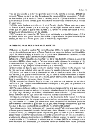 S.Juan-145
*Hoy es día sábado, y la Ley no permite que lleves tu camilla a cuestas.+ [11].El les
contestó: *El que me sanó me dijo: Toma tu camilla y anda.+ [12].Le preguntaron: *¿Quién
es ese hombre que te ha dicho: Toma tu camilla y anda?+ [13].Pero el enfermo no sabía
quién era el que lo había sanado, pues Jesús había desaparecido entre la multitud reunida
en aquel lugar.
[14].Más tarde Jesús se encontró con él en el Templo y le dijo: *Ahora estás sano, pero
no vuelvas a pecar, no sea que te suceda algo peor.+ [15].El hombre se fue a decir a los
judíos que era Jesús el que lo había curado. [16].Por eso los judíos perseguían a Jesús,
porque hacía tales curaciones en día sábado.
[17].Pero Jesús les respondió: *Mi Padre sigue trabajando, y yo también trabajo.+ [18].Y
los judíos tenían más ganas todavía de matarle, porque además de quebrantar la ley del
sábado, se hacía a sí mismo igual a Dios, al llamarlo su propio Padre.
LA OBRA DEL HIJO: RESUCITAR A LOS MUERTOS
[19].Jesús les dirigió la palabra: *En verdad les digo: El Hijo no puede hacer nada por su
cuenta, sino sólo lo que ve hacer al Padre. Todo lo que haga éste, lo hace también el Hijo.
[20].El Padre ama al Hijo y le enseña todo lo que él hace, y le enseñará cosas mucho más
grandes que éstas, que a ustedes los dejarán atónitos.
[21].Como el Padre resucita a los muertos y les da la vida, también el Hijo da la vida a los
que quiere. [22].Del mismo modo, el Padre no juzga a nadie, sino que ha entregado al Hijo
la responsabilidad de juzgar, [23].para que todos honren al Hijo como honran al Padre. El
que no honra al Hijo, tampoco honra al Padre que lo ha enviado.
[24].En verdad les digo: El que escucha mi palabra y cree en el que me ha enviado, vive
de vida eterna; ya no habrá juicio para él, porque ha pasado de la muerte a la vida.
[25].Sepan que viene la hora, y ya estamos en ella, en que los muertos oirán la voz del
Hijo de Dios, y los que la escuchen vivirán. [26].Así como el Padre tiene vida en sí mismo,
también ha dado al Hijo tener vida en sí mismo. [27].Y además le ha dado autoridad para
llevar a cabo el juicio, porque es hijo de hombre.
[28].No se asombren de esto; llega la hora en que todos los que estén en los sepulcros
oirán mi voz. [29].Los que obraron el bien resucitarán para la vida, pero los que obraron el
mal irán a la condenación.
[30].Yo no puedo hacer nada por mi cuenta, sino que juzgo conforme a lo que escucho;
así mi juicio es recto, porque no busco mi voluntad, sino la voluntad de Aquel que me envió.
[31].Si yo hago de testigo en mi favor, mi testimonio no tendrá valor. [32].Pero Otro está
dando testimonio de mí, y yo sé que es verdadero cuando da testimonio de mí.
[33].Ustedes mandaron interrogar a Juan, y él dio testimonio de la verdad. [34].Yo les
recuerdo esto para bien de ustedes, para que se salven, porque personalmente yo no me
hago recomendar por hombres. [35].Juan era una antorcha que ardía e iluminaba, y ustedes
por un tiempo se sintieron a gusto con su luz. [36].Pero yo tengo un testimonio que vale
más que el de Juan: son las obras que el Padre me encomendó realizar.
Estas obras que yo hago hablan por mí y muestran que el Padre me ha enviado. [37].Y
el Padre que me ha enviado también da testimonio de mí. Ustedes nunca han oído su voz
ni visto su rostro; [38].y tampoco tienen su palalabra, pues no creen al que él ha enviado.
[39].Ustedes escudriñan las Escrituras pensando que encontrarán en ellas la vida eterna,
y justamente ellas dan testimonio de mí. [40].Sin embargo ustedes no quieren venir a mí
para tener vida. [41].Yo no busco la alabanza de los hombres. [42].Sé sin embargo que el
amor de Dios no está en ustedes, [43].porque he venido en nombre de mi Padre, y ustedes
 
