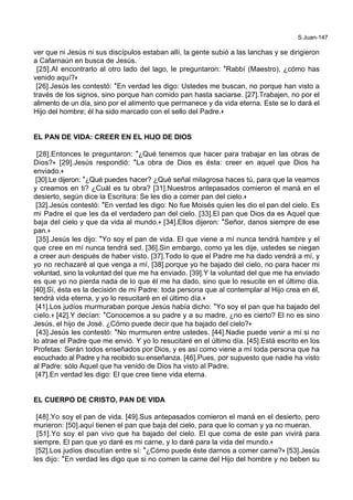 S.Juan-147
ver que ni Jesús ni sus discípulos estaban allí, la gente subió a las lanchas y se dirigieron
a Cafarnaún en busca de Jesús.
[25].Al encontrarlo al otro lado del lago, le preguntaron: *Rabbí (Maestro), ¿cómo has
venido aquí?+
[26].Jesús les contestó: *En verdad les digo: Ustedes me buscan, no porque han visto a
través de los signos, sino porque han comido pan hasta saciarse. [27].Trabajen, no por el
alimento de un día, sino por el alimento que permanece y da vida eterna. Este se lo dará el
Hijo del hombre; él ha sido marcado con el sello del Padre.+
EL PAN DE VIDA: CREER EN EL HIJO DE DIOS
[28].Entonces le preguntaron: *¿Qué tenemos que hacer para trabajar en las obras de
Dios?+ [29].Jesús respondió: *La obra de Dios es ésta: creer en aquel que Dios ha
enviado.+
[30].Le dijeron: *¿Qué puedes hacer? ¿Qué señal milagrosa haces tú, para que la veamos
y creamos en ti? ¿Cuál es tu obra? [31].Nuestros antepasados comieron el maná en el
desierto, según dice la Escritura: Se les dio a comer pan del cielo.+
[32].Jesús contestó: *En verdad les digo: No fue Moisés quien les dio el pan del cielo. Es
mi Padre el que les da el verdadero pan del cielo. [33].El pan que Dios da es Aquel que
baja del cielo y que da vida al mundo.+ [34].Ellos dijeron: *Señor, danos siempre de ese
pan.+
[35].Jesús les dijo: *Yo soy el pan de vida. El que viene a mí nunca tendrá hambre y el
que cree en mí nunca tendrá sed. [36].Sin embargo, como ya les dije, ustedes se niegan
a creer aun después de haber visto. [37].Todo lo que el Padre me ha dado vendrá a mí, y
yo no rechazaré al que venga a mí, [38].porque yo he bajado del cielo, no para hacer mi
voluntad, sino la voluntad del que me ha enviado. [39].Y la voluntad del que me ha enviado
es que yo no pierda nada de lo que él me ha dado, sino que lo resucite en el último día.
[40].Sí, ésta es la decisión de mi Padre: toda persona que al contemplar al Hijo crea en él,
tendrá vida eterna, y yo lo resucitaré en el último día.+
[41].Los judíos murmuraban porque Jesús había dicho: *Yo soy el pan que ha bajado del
cielo.+ [42].Y decían: *Conocemos a su padre y a su madre, ¿no es cierto? El no es sino
Jesús, el hijo de José. ¿Cómo puede decir que ha bajado del cielo?+
[43].Jesús les contestó: *No murmuren entre ustedes. [44].Nadie puede venir a mí si no
lo atrae el Padre que me envió. Y yo lo resucitaré en el último día. [45].Está escrito en los
Profetas: Serán todos enseñados por Dios, y es así como viene a mí toda persona que ha
escuchado al Padre y ha recibido su enseñanza. [46].Pues, por supuesto que nadie ha visto
al Padre: sólo Aquel que ha venido de Dios ha visto al Padre.
[47].En verdad les digo: El que cree tiene vida eterna.
EL CUERPO DE CRISTO, PAN DE VIDA
[48].Yo soy el pan de vida. [49].Sus antepasados comieron el maná en el desierto, pero
murieron: [50].aquí tienen el pan que baja del cielo, para que lo coman y ya no mueran.
[51].Yo soy el pan vivo que ha bajado del cielo. El que coma de este pan vivirá para
siempre. El pan que yo daré es mi carne, y lo daré para la vida del mundo.+
[52].Los judíos discutían entre sí: *¿Cómo puede éste darnos a comer carne?+ [53].Jesús
les dijo: *En verdad les digo que si no comen la carne del Hijo del hombre y no beben su
 