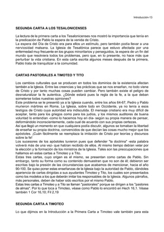 Introducción-13
SEGUNDA CARTA A LOS TESALONICENSES
La lectura de la primera carta a los Tesalonicenses nos mostró la importancia que tenía en
la predicación de Pablo la espera de la venida de Cristo.
La espera del Día de Cristo era para ellos un estímulo, pero también podía llevar a una
nerviosidad malsana. La Iglesia de Tesalónica parece que estuvo afectada por una
enfermedad muy frecuente en los grupos minoritarios y perseguidos, la espera de un fin del
mundo que resolviera todos los problemas, pero que, en lo presente, no hace más que
perturbar la vida cristiana. En esta carta escrita algunos meses después de la primera,
Pablo trata de tranquilizar a la comunidad.
CARTAS PASTORALES A TIMOTEO Y TITO
Los cambios culturales que se producen en todos los dominios de la existencia afectan
también a la Iglesia. Entre las creencias y las prácticas que se nos enseñan, no todo viene
de Cristo y por tanto muchas cosas pueden cambiar. Pero también existe el peligro de
desnaturalizar la fe autentica. ¿Dónde estará pues la regla de la fe, a la que deban
someterse todas nuestras opiniones?
Este problema se le presentó ya a la Iglesia cuando, entre los años 64-67, Pedro y Pablo
murieron mártires en Roma. La Iglesia, sobre todo en Occidente, ya no tenía a esos
testigos de Cristo cuya autoridad era indiscutida. El mensaje cristiano era muy difícil de
aceptar, tanto para los griegos como para los judíos, y los mismos auditores de buena
voluntad lo entendían -como lo hacemos hoy en día- según su propia manera de pensar,
deformándolo inconscientemente, cada cual de acuerdo con sus propias certezas.
Así que llegó un momento en que cualquiera podía discutir, algunos se tomaban la libertad
de enseñar su propia doctrina, convencidos de que decían las cosas mucho mejor que los
apóstoles. ¡Cuán fácilmente se reemplaza la imitación de Cristo por teorías y discursos
sobre la fe!
Los sucesores de los apóstoles tuvieron pues que defender "la doctrina" -esta palabra
volverá más de una vez- que habían recibido de ellos. Al mismo tiempo debían velar por
la elección y la formación de los ministros de la Iglesia. Tales son las preocupaciones que
hallamos en estas cartas a Timoteo y a Tito.
Estas tres cartas, cuyo origen es el mismo, se presentan como cartas de Pablo. Sin
embargo, tanto su forma como su contenido demuestran que no son de él; debieron ser
escritas bajo la presión de las circunstancias que acabamos de mencionar, hacia el año
90-100. Se quiso poner estas enseñanzas de la Iglesia bajo la autoridad de Pablo, dándoles
apariencia de cartas dirigidas a sus ayudantes Timoteo y Tito, los cuales son presentados
como los modelos a los que deberán imitar los responsables de la Iglesia. Algunos párrafos,
más personales, deben de haber sido escritos por el mismo Pablo.
Estas tres cartas a Timoteo y a Tito se llaman "pastorales" porque se dirigen a los "pastores
de almas". Por lo que toca a Timoteo, véase como Pablo lo encontró en Hech 16,1. Véase
también 1 Cor 16,10; Fil 2,19
SEGUNDA CARTA A TIMOTEO
Lo que dijimos en la Introducción a la Primera Carta a Timoteo vale también para esta
 