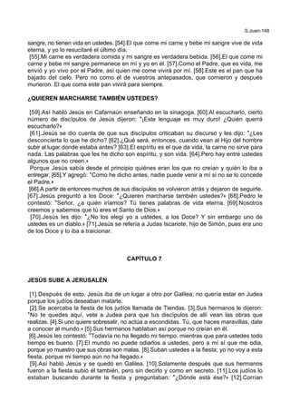 S.Juan-148
sangre, no tienen vida en ustedes. [54].El que come mi carne y bebe mi sangre vive de vida
eterna, y yo lo resucitaré el último día.
[55].Mi carne es verdadera comida y mi sangre es verdadera bebida. [56].El que come mi
carne y bebe mi sangre permanece en mí y yo en él. [57].Como el Padre, que es vida, me
envió y yo vivo por el Padre, así quien me come vivirá por mí. [58].Este es el pan que ha
bajado del cielo. Pero no como el de vuestros antepasados, que comieron y después
murieron. El que coma este pan vivirá para siempre.
¿QUIEREN MARCHARSE TAMBIÉN USTEDES?
[59].Así habló Jesús en Cafarnaún enseñando en la sinagoga. [60].Al escucharlo, cierto
número de discípulos de Jesús dijeron: *¡Este lenguaje es muy duro! ¿Quién querrá
escucharlo?+
[61].Jesús se dio cuenta de que sus discípulos criticaban su discurso y les dijo: *¿Les
desconcierta lo que he dicho? [62].¿Qué será, entonces, cuando vean al Hijo del hombre
subir al lugar donde estaba antes? [63].El espíritu es el que da vida, la carne no sirve para
nada. Las palabras que les he dicho son espíritu, y son vida. [64].Pero hay entre ustedes
algunos que no creen.+
Porque Jesús sabía desde el principio quiénes eran los que no creían y quién lo iba a
entregar. [65].Y agregó: *Como he dicho antes, nadie puede venir a mí si no se lo concede
el Padre.+
[66].A partir de entonces muchos de sus discípulos se volvieron atrás y dejaron de seguirle.
[67].Jesús preguntó a los Doce: *¿Quieren marcharse también ustedes?+ [68].Pedro le
contestó: *Señor, ¿a quién iríamos? Tú tienes palabras de vida eterna. [69].Nosotros
creemos y sabemos que tú eres el Santo de Dios.+
[70].Jesús les dijo: *¿No los elegí yo a ustedes, a los Doce? Y sin embargo uno de
ustedes es un diablo.+ [71].Jesús se refería a Judas Iscariote, hijo de Simón, pues era uno
de los Doce y lo iba a traicionar.
CAPÍTULO 7
JESÚS SUBE A JERUSALÉN
[1].Después de esto, Jesús iba de un lugar a otro por Galilea; no quería estar en Judea
porque los judíos deseaban matarle.
[2].Se acercaba la fiesta de los judíos llamada de Tiendas. [3].Sus hermanos le dijeron:
*No te quedes aquí, vete a Judea para que tus discípulos de allí vean las obras que
realizas. [4].Si uno quiere sobresalir, no actúa a escondidas. Tú, que haces maravillas, date
a conocer al mundo.+ [5].Sus hermanos hablaban así porque no creían en él.
[6].Jesús les contestó: *Todavía no ha llegado mi tiempo, mientras que para ustedes todo
tiempo es bueno. [7].El mundo no puede odiarlos a ustedes, pero a mí sí que me odia,
porque yo muestro que sus obras son malas. [8].Suban ustedes a la fiesta; yo no voy a esta
fiesta, porque mi tiempo aún no ha llegado.+
[9].Así habló Jesús y se quedó en Galilea. [10].Solamente después que sus hermanos
fueron a la fiesta subió él también, pero sin decirlo y como en secreto. [11].Los judíos lo
estaban buscando durante la fiesta y preguntaban: *¿Dónde está ése?+ [12].Corrían
 